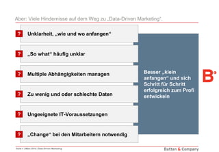 Seite 4 | März 2014 | Data-Driven Marketing
Besser „klein
anfangen“ und sich
Schritt für Schritt
erfolgreich zum Profi
entwickeln
Aber: Viele Hindernisse auf dem Weg zu „Data-Driven Marketing“.
Unklarheit, „wie und wo anfangen“?
„So what“ häufig unklar?
Multiple Abhängigkeiten managen?
Zu wenig und oder schlechte Daten?
Ungeeignete IT-Voraussetzungen?
„Change“ bei den Mitarbeitern notwendig?
 