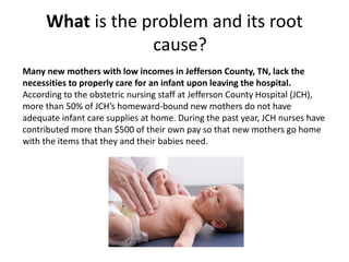 What is the problem and its root
cause?
Many new mothers with low incomes in Jefferson County, TN, lack the
necessities to properly care for an infant upon leaving the hospital.
According to the obstetric nursing staff at Jefferson County Hospital (JCH),
more than 50% of JCH’s homeward-bound new mothers do not have
adequate infant care supplies at home. During the past year, JCH nurses have
contributed more than $500 of their own pay so that new mothers go home
with the items that they and their babies need.
 