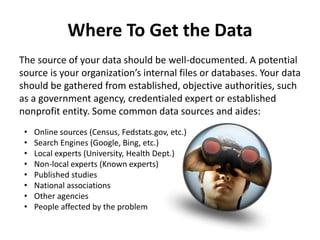 Where To Get the Data
The source of your data should be well-documented. A potential
source is your organization’s internal files or databases. Your data
should be gathered from established, objective authorities, such
as a government agency, credentialed expert or established
nonprofit entity. Some common data sources and aides:
• Online sources (Census, Fedstats.gov, etc.)
• Search Engines (Google, Bing, etc.)
• Local experts (University, Health Dept.)
• Non-local experts (Known experts)
• Published studies
• National associations
• Other agencies
• People affected by the problem
 