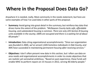 Where in the Proposal Does Data Go?
Anywhere it is needed, really. Most commonly in the needs statement, but here are
some examples of how I’ve used data in other parts of the proposal.
• Summary: Avoid going into great detail in the summary, but reinforce key data that
drives home the extent of the problem. “McDawson County lacks safe, affordable
housing, and substandard housing is common. There are only 225 Section 8 housing
units available in the county; 100% are occupied and there is a waiting list of about
60 people.”
• Introduction: Data citing organizational accomplishments: “Since our organization
was founded in 2005, we’ve served 1,026 homeless individuals in Oak County, and
90% have succeeded in maintaining permanent housing after receiving services.”
• Objectives: I don’t often present new data in this section, but I often use data on
area needs and organizational accomplishments in order to create objectives that
are realistic yet somewhat ambitious. “Based on past experience, these funds will
enable MHC to perform repairs on 15 houses in 2012, serving 40 elderly people.”
 