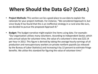 Where Should the Data Go? (Cont.)
• Project Methods: This section can be a good place to use data to explain the
rationale for your project methods. For instance, “We considered Approach A, but
since Study X has found that this is an ineffective strategy in a rural area like ours,
we decided to pursue the proposed Approach B.”
• Budget: The budget narrative might explain line items using data. For example:
“Our organization utilizes many volunteers. According to Independent Sector, which
sets annual values for volunteer time, the value of a volunteer's time was $22.14
per hour in 2012. This figure is derived by taking the average hourly earnings of all
production and nonsupervisory workers on private nonfarm payrolls (as released
by the Bureau of Labor Statistics) and increasing it by 12 percent to estimate fringe
benefits. We utilize this standard for figuring the value of volunteer time.”
 