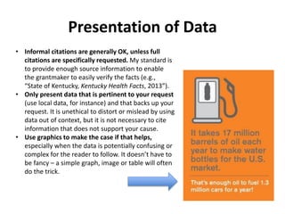Presentation of Data
• Informal citations are generally OK, unless full
citations are specifically requested. My standard is
to provide enough source information to enable
the grantmaker to easily verify the facts (e.g.,
“State of Kentucky, Kentucky Health Facts, 2013”).
• Only present data that is pertinent to your request
(use local data, for instance) and that backs up your
request. It is unethical to distort or mislead by using
data out of context, but it is not necessary to cite
information that does not support your cause.
• Use graphics to make the case if that helps,
especially when the data is potentially confusing or
complex for the reader to follow. It doesn’t have to
be fancy – a simple graph, image or table will often
do the trick.
 