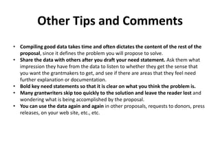Other Tips and Comments
• Compiling good data takes time and often dictates the content of the rest of the
proposal, since it defines the problem you will propose to solve.
• Share the data with others after you draft your need statement. Ask them what
impression they have from the data to listen to whether they get the sense that
you want the grantmakers to get, and see if there are areas that they feel need
further explanation or documentation.
• Bold key need statements so that it is clear on what you think the problem is.
• Many grantwriters skip too quickly to the solution and leave the reader lost and
wondering what is being accomplished by the proposal.
• You can use the data again and again in other proposals, requests to donors, press
releases, on your web site, etc., etc.
 