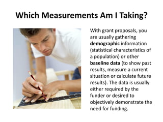 Which Measurements Am I Taking?
With grant proposals, you
are usually gathering
demographic information
(statistical characteristics of
a population) or other
baseline data (to show past
results, measure a current
situation or calculate future
results). The data is usually
either required by the
funder or desired to
objectively demonstrate the
need for funding.
 