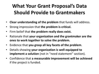 What Your Grant Proposal’s Data
Should Provide to Grantmakers
• Clear understanding of the problem that funds will address.
• Strong impression that the problem is critical.
• Firm belief that the problem really does exist.
• Rationale that your organization and the grantmaker are the
ones to work together to solve the problem.
• Evidence that you grasp all key facets of the problem.
• Details showing your organization is well equipped to
implement a solution (not in “need statement” section).
• Confidence that a measurable improvement will be achieved
if the project is funded.
 