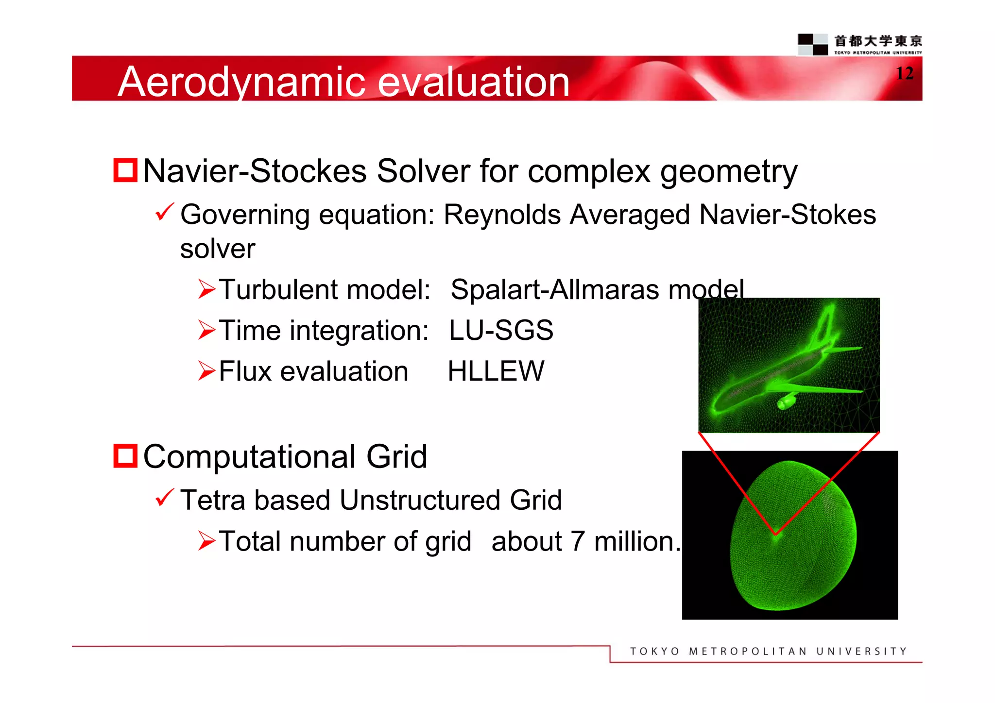 Aerodynamic evaluation
Navier-Stockes Solver for complex geometry
 Governing equation: Reynolds Averaged Navier-Stokes
solver
Turbulent model: Spalart-Allmaras model
Time integration: LU-SGS
Flux evaluation HLLEW

Computational Grid
 Tetra based Unstructured Grid
Total number of grid about 7 million.

12

 