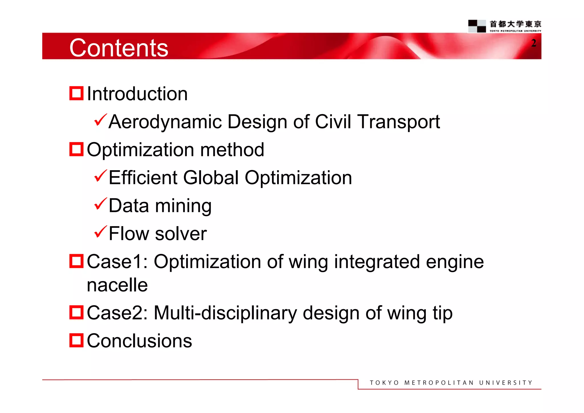 Contents
Introduction
Aerodynamic Design of Civil Transport
Optimization method
Efficient Global Optimization
Data mining
Flow solver
Case1: Optimization of wing integrated engine
nacelle
Case2: Multi-disciplinary design of wing tip
Conclusions

2

 