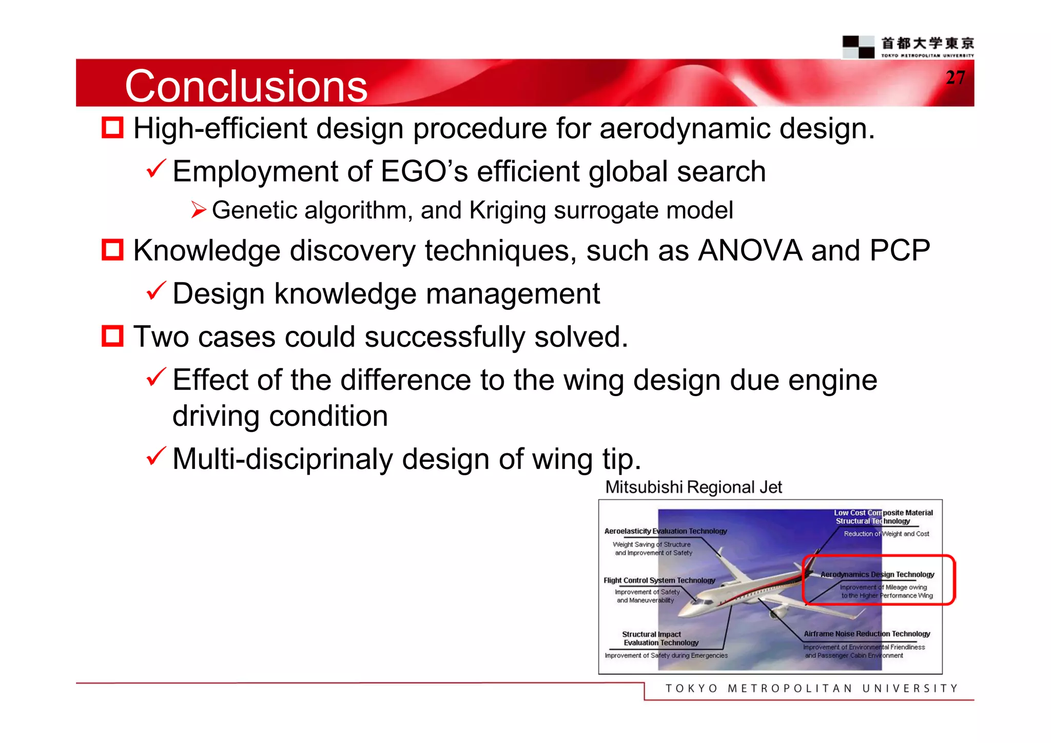 Conclusions
 High-efficient design procedure for aerodynamic design.
 Employment of EGO’s efficient global search
 Genetic algorithm, and Kriging surrogate model

 Knowledge discovery techniques, such as ANOVA and PCP
 Design knowledge management
 Two cases could successfully solved.
 Effect of the difference to the wing design due engine
driving condition
 Multi-disciprinaly design of wing tip.

27

 
