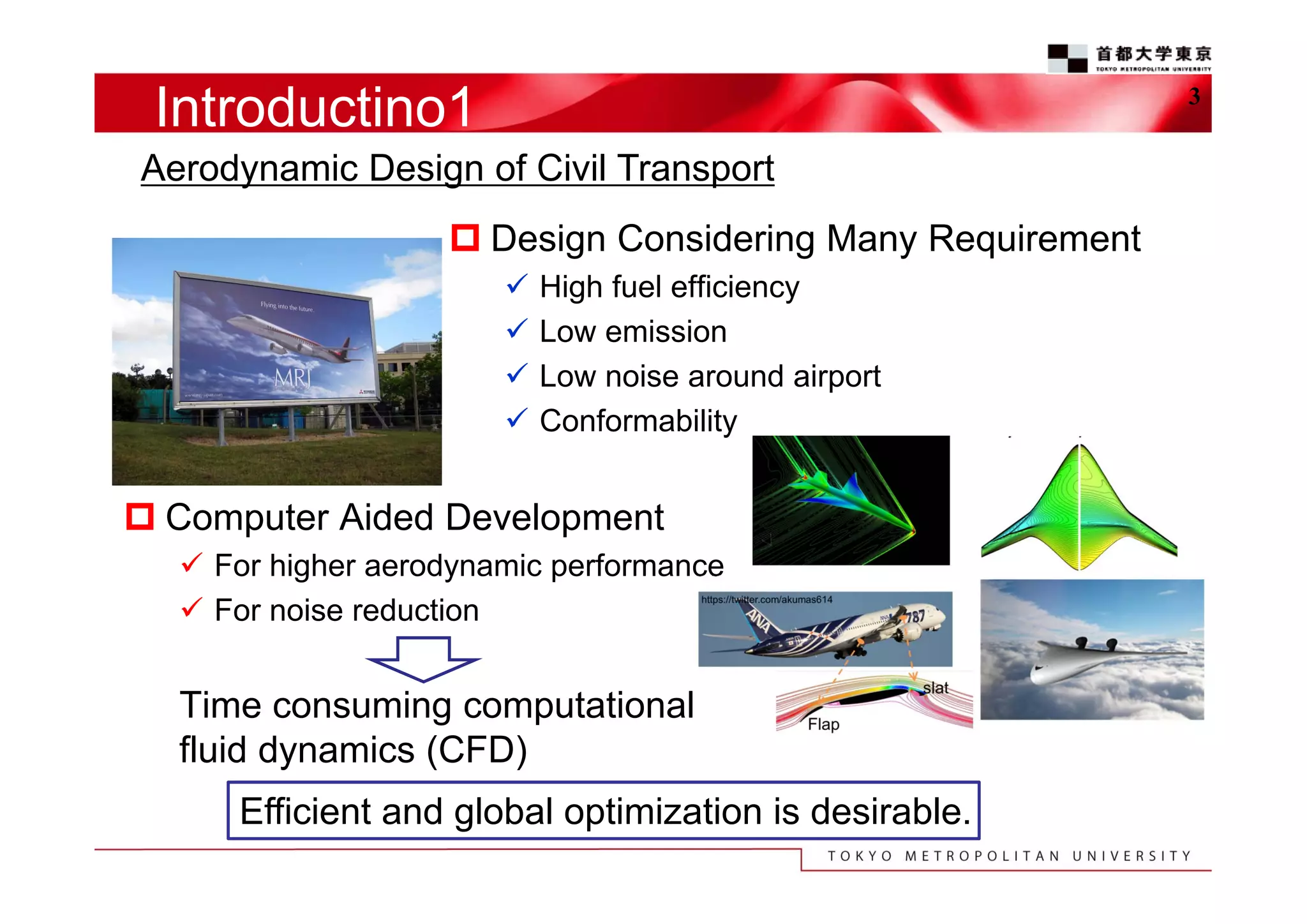 Introductino1

3

Aerodynamic Design of Civil Transport
 Design Considering Many Requirement





High fuel efficiency
Low emission
Low noise around airport
Conformability

 Computer Aided Development
 For higher aerodynamic performance
 For noise reduction

Time consuming computational
fluid dynamics (CFD)
Efficient and global optimization is desirable.

 
