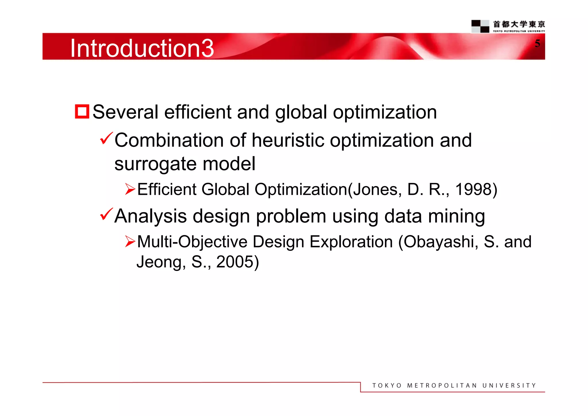 Introduction3
Several efficient and global optimization
Combination of heuristic optimization and
surrogate model
Efficient Global Optimization(Jones, D. R., 1998)

Analysis design problem using data mining
Multi-Objective Design Exploration (Obayashi, S. and
Jeong, S., 2005)

5

 