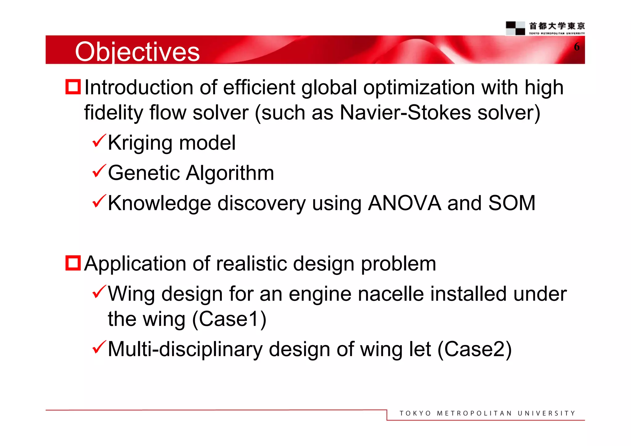 Objectives
Introduction of efficient global optimization with high
fidelity flow solver (such as Navier-Stokes solver)
Kriging model
Genetic Algorithm
Knowledge discovery using ANOVA and SOM
Application of realistic design problem
Wing design for an engine nacelle installed under
the wing (Case1)
Multi-disciplinary design of wing let (Case2)

6

 