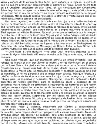 Wren	y	cuñada	de	la	cúpula	de	San	Pedro,	pero	cuñada	a	la	inglesa.	La	culpa	de
que	no	supiera	pronunciar	correctamente	el	nombre	de	Miguel	Ángel	no	era	toda
de	 Sir	 Cristóbal,	 arquitecto	 de	 gran	 fama.	 En	 sus	 Remarques	 sur	 l’Angleterre,
Taine	llega	incluso	a	reprochar	a	Wren	la	coloración	negruzca	del	pórtico	inferior,
sin	pensar	que	el	célebre	arquitecto	no	es	ciertamente	responsable	de	la	fulígine
londinense.	Mas	la	mirada	reposa	feliz	sobre	la	atrevida	y	vasta	cúpula	que	el	sol
hiere	oblicuamente	con	una	luz	de	tapicería.
Un	 oscuro	 agujero,	 un	 corte	 de	 sombra	 en	 los	 ojos	 y	 nos	 hallamos	 bajo	 el
puente	de	Southwark.	Me	saluda	desde	lo	alto	el	león	setecentista	de	la	«Barclay
and	Perkin's	Brewery,»	una	de	las	más	antiguas	fábricas	de	cerveza,	entre	las	más
renombradas	 de	 Londres,	 que	 surge	 donde	 en	 tiempos	 estuviera	 el	 teatro	 de
Shakespeare,	el	«Globe	Theatre».	Tpdo	el	barrio	que	se	extiende	por	la	margen
derecha	entre	el	puente	de	los	Frailes	Negros	y	el	«London	Bridge»	está	dedicado
a	las	artes,	a	las	letras	y	a	las	costumbres	del	siglo	de	Isabel:	ahí	se	daban,	en	el
«Hope	Theatre»,	las	luchas	de	osos;	allí	el	«Teatro	de	la	Rosa»;	allá	abajo,	de	un
cabo	a	otro	del	Bankside,	viven	los	lugares	y	las	memorias	de	Shakespeare,	de
Beaumont,	 de	 John	 Fletcher,	 de	 Massinger,	 de	 Green.	 Entre	 la	 Zoar	 Street	 y	 la
Summer	Street	se	alza	aún	la	capilla	donde	predicaba	John	Bunyan.
—¡Deje	 estar	 a	 John	 Bunyan!	 —me	 grita	 Cecil	 mientras	 pasamos	 bajo	 el
London	Bridge—.	Mire	hacia	allí,	mejor.	Aquello	es	la	City	y,	más	lejos,	la	Torre	de
Londres.
Una	 nube	 verdosa,	 que	 por	 momentos	 semeja	 un	 prado	 invertido,	 tiñe	 de
reflejos	de	hierba	el	gran	pentágono	de	muros	y	torres	dominados	en	el	centro
por	la	Torre	Blanca.	La	piedra	es	lisa	y	clara	y	el	aspecto	de	la	famosa	fortaleza
(construida	 en	 el	 paraje	 más	 bajo	 de	 la	 ciudad,	 donde	 hasta	 el	 seiscientos,	 al
desbordarse	la	marea	alta,	se	formaban	cenagales	y	pantanos	salados)	diría	que
es	hogareño,	si	no	me	pareciera	que	es	mejor	decir	pacífico.	Más	que	fortaleza	y
prisión,	 la	 Torre	 de	 Londres	 aparece	 ante	 los	 ojos	 como	 un	 seguro	 y	 tranquilo
refugio	 para	 los	 inquietos	 y	 delirantes	 Plantagenet,	 para	 los	 fantasiosos	 Tudor
ardientes	 de	 fiebres	 perversas,	 para	 la	 conciencia	 opaca	 y	 suspicaz	 de	 los
Estuardo:	mas	el	corazón	se	estremece	al	recuerdo	de	los	horrores	de	que	fueron
testigos	 durante	 siglos	 las	 altas	 torres	 de	 inocente	 aspecto	 y	 los	 vastos	 patios
arbolados	donde	la	hierba	crece	con	dulce	y	casta	pereza,	como	en	el	patio	de	un
colegio	de	niñas.	La	proa	de	la	lancha	corta	como	una	navaja	de	afeitar	la	sombra
recta	 del	 Totver	 Bridge,	 suspendido	 por	 los	 cables	 de	 acero	 de	 los	 góticos
torreones	caros	a	la	reina	Victoria	y	a	los	discípulos	de	Ruskin.	Ante	nosotros	se
abre	el	puerto	de	Londres,	monstruosa	vena	de	pez	con	las	márgenes	erizadas	de
cabrestantes	y	pobladas	de	proas.
Un	 cielo	 fosco	 y	 violento,	 desgarrado	 por	 súbitos	 y	 sanguinolentos
resplandores,	hierve	sobre	las	dársenas	humeantes,	sobre	la	teoría	interminable
de	muelles,	sobre	vapores	lentos	en	gorgoteos	de	espuma	amarillenta.	Trenes	de
almadías	 pasan	 con	 chirriar	 de	 cadenas,	 bajo	 unos	 graznidos	 de	 gaviotas.	 La
lancha	se	desliza	rápidamente	entre	hileras	de	gabarras	a	la	deriva,	guiadas	por
el	largo	remo	de	popa	que	mujeres	con	polainas,	de	cabellos	rojos	desgreñados
por	 el	 viento,	 aferran	 con	 airado	 talante,	 maniobrando	 encorvadas	 y	 ceñudas.
 