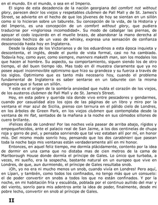 en	el	mundo.	En	el	mundo,	o	sea	en	el	Imperio.
El	 signo	 de	 esta	 decadencia	 de	 la	 nación	 georgiana	 del	 comfort	 not	 without
glory,	parecen	decir	los	viejos	y	respetables	clubmen	de	Pall	Mall	y	de	St.	James's
Street,	se	advierte	en	el	hecho	de	que	los	jóvenes	de	hoy	se	sientan	en	un	sillón
como	si	lo	hicieran	sobre	un	taburete.	Su	concepción	de	la	vida,	de	la	Historia	y
del	 Imperio,	 es	 una	 concepción	 de	 un	 comfort	 without	 glory,	 que	 pudiera
traducirse	 por	 «ingloriosa	 incomodidad».	 Su	 modo	 de	 cabalgar	 las	 piernas,	 de
apoyar	 el	 codo	 izquierdo	 en	 el	 muelle	 brazo,	 de	 abandonar	 la	 mano	 derecha	 al
misterioso	 hechizo	 de	 un	 vaso	 de	 whisky,	 expresa	 una	 sensación	 de	 confianza
desconocida	hasta	hoy	en	Inglaterra.
Desde	la	época	de	los	Victorianos	y	de	los	eduardinos	a	esta	época	inquieta	y
descontenta,	 el	 inglés,	 desde	 el	 punto	 de	 vista	 formal,	 casi	 no	 ha	 cambiado.
Todavía	hoy,	como	ayer,	como	siempre,	manners	maketh	man,	son	los	modales	los
que	hacen	al	hombre.	Su	aspecto,	su	comportamiento,	siguen	siendo	los	de	otro
tiempo,	 el	 del	 buen	 tiempo	 ido.	 Mas	 todo	 en	 él	 muestra	 claramente	 que	 ya	 no
posee	aquel	inconmovible	optimismo	que	hizo	su	grandeza	y	su	fuerza	a	través	de
los	 siglos.	 Optimismo	 que	 es	 tanto	 más	 necesario	 hoy,	 cuando	 el	 problema
fundamental	 de	 Inglaterra	 es	 saber	 sentarse	 en	 un	 taburete	 con	 la	 misma
elegancia	que	si	fuese	un	sillón.
Y	este	es	el	origen	de	la	sombría	ansiedad	que	nubla	el	corazón	de	los	viejos,
de	los	austeros	clubmen	de	Pall	Mall	y	de	St.	James's	Street.
Hoy,	en	esta	pobre	y	querida	isla	donde	vivo	entre	pescadores	y	gendarmes,
cuando	 por	 casualidad	 alzo	 los	 ojos	 de	 las	 páginas	 de	 un	 libro	 y	 miro	 por	 la
ventana	el	mar	azul	de	Sicilia,	pienso	con	ternura	en	el	pálido	cielo	de	Londres,
en	 los	 árboles	 de	 Green	 Park,	 en	 los	 viejos	 clubmen	 que	 contemplaba	 desde	 la
ventana	de	mi	flat,	sentados	de	la	mañana	a	la	noche	en	sus	cómodos	sillones	de
cuero	brillante.
¡Felices	días	de	Londres!	Por	las	noches	veía	pasear	de	arriba	abajo,	rígidos	y
empequeñecidos,	ante	el	palacio	real	de	San	Jaime,	a	los	dos	centinelas	de	chupa
roja	y	gorro	de	piel,	y	pensaba	sonriendo	que	tal	vez	estaban	allí	por	mí,	en	honor
mío.	 Del	 mismo	 modo	 sonrío	 hoy,	 pensando	 que	 los	 dos	 carabinieri	 que	 pasean
toda	la	noche	bajo	mis	ventanas	están	verdaderamente	allí	en	mi	honor.
Entonces,	en	aquel	feliz	tiempo,	me	dormía	plácidamente,	contento	por	la	idea
de	 dormir	 en	 una	 cama	 que	 no	 distaba	 mas	 de	 cien	 metros	 de	 la	 cama	 de
Marlborough	House	donde	dormía	el	príncipe	de	Gales.	Lo	único	que	turbaba,	a
veces,	 mi	 sueño,	 era	 la	 sospecha,	 bastante	 natural	 en	 un	 europeo	 que	 vive	 en
Londres,	de	que,	aun	durmiendo,	el	príncipe	de	Gales	resultaba	snob.
¡Oh,	yo	no	era	ni	mucho	menos	un	snob,	cuando	vivía	en	Londres!	Pero	aquí,
en	Lípari,	y	también,	como	todos	los	confinados,	no	tengo	más	que	un	consuelo:
el	 de	 poder	 convertir	 en	 snobs	 a	 todos	 los	 que	 no	 están	 confinados.	 Y	 por	 la
noche,	en	mi	habitación	fría	y	escuálida,	poblada	por	el	continuo	aullido	del	mar	y
del	viento,	sonrío	para	mis	adentros	ante	la	idea	de	poder,	finalmente,	desde	mi
pobre	lecho,	convertir	en	snob	al	príncipe	de	Gales.
	
II
 
