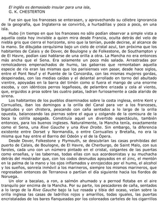 El	inglés	es	demasiado	insular	para	una	isla,
G.	K.	CHESTERTON
	
Fue	sin	que	los	franceses	se	enterasen,	y	aprovechando	su	célebre	ignorancia
de	la	geografía,	que	Inglaterra	se	convirtió,	a	hurtadillas	y	poco	a	poco,	en	una
isla.
Hubo	(in	tiempo	en	que	los	franceses	no	sólo	podían	observar	a	simple	vista	a
aquella	costa	hoy	invisible	a	quien	mira	desde	Francia,	oculta	detrás	del	velo	de
niebla	gris	que	cierra	el	horizonte,	sino	que	la	tenían,	puede	decirse,	al	alcance	de
la	mano.	Se	dibujaba	cerquísima	bajo	un	cielo	de	cristal	azul,	tan	próxima	que	los
habitantes	de	Calais	y	de	Dover,	de	Boulogne	y	de	Folkestone,	de	Southampton	y
de	El	Havre,	podían	casi	hablarse	de	una	orilla	a	otra.	La	Mancha	no	era	entonces
más	 ancha	 que	 el	 Sena.	 Era	 solamente	 un	 poco	 más	 salada.	 Arrastradas	 por
remolcadores	 empenachados	 de	 humo,	 las	 gabarras	 que	 remontaban	 aquella
especie	de	río	eran	las	mismas	que	los	parisienses	ven	pasar,	desde	hace	siglos,
entre	el	Pont	Neuf	y	el	Puente	de	la	Concordia,	con	las	mismas	mujeres	gordas,
despeinadas,	con	las	medias	caídas	y	el	delantal	arrollado	en	torno	del	abultado
vientre,	apoyadas	en	la	barra	del	timón	como	si	fuera	el	mango	de	una	enorme
escoba,	 y	 con	 idénticos	 perros	 legañosos,	 de	 pelambre	 erizada	 y	 cola	 al	 viento,
que,	erguidos	a	proa	sobre	las	cuatro	patas,	ladran	furiosamente	a	cada	alarido	de
sirena.
Los	habitantes	de	los	pueblos	diseminados	sobre	la	costa	inglesa,	entre	Kent	y
Cornualles,	 iban	 los	 domingos	 a	 la	 orilla	 del	 Canal	 para	 ver	 a	 los	 franceses,
bigotudos	 y	 con	 chistera,	 pescando	 con	 caña	 sentados	 a	 lo	 largo	 de	 la	 orilla
opuesta,	balanceando	las	piernas	sobre	el	agua	y	colgando	de	la	comisura	de	la
boca	 la	 colilla	 apagada.	 Constituía	 aquel	 un	 divertido	 espectáculo,	 también
entonces,	para	los	buenos	ingleses.	Naturalmente,	la	Mancha	tenía,	exactamente
como	 el	 Sena,	 una	 Rive	 Gauche	 y	 una	 Rive	 Droite.	 Sin	 embargo,	 la	 diferencia
existente	 entre	 Dorset	 y	 Normandía,	 o	 entre	 Cornualles	 y	 Bretaña,	 no	 era	 la
misma	que	hay	entre	el	Barrio	del	Odeón	y	el	de	la	Ópera.
Desde	 Dover,	 Folkestone	 y	 Plymouth,	 se	 descubrían	 las	 casas	 prohibidas	 del
puerto	de	Calais,	de	Boulogne,	de	El	Havre,	de	Cherburgo,	de	Saint	Malo,	con	sus
faroles,	cada	uno	con	un	número	pintado	en	el	cristal,	colgantes	de	las	puertas
como	enseñas,	y	las	tabernas,	todas	ellas	con	sus	acordeonistas	y	su	muchacha
detrás	del	mostrador	que,	con	los	codos	desnudos	apoyados	en	el	zinc,	el	mentón
en	la	palma	de	la	mano	y	los	ojos	inflamados	y	enrojecidos	por	el	humo,	el	alcohol
y	los	sueños,	sonreía	inmóvil	a	los	marineros,	siempre	los	mismos	marineros,	que
regresaban	entonces	de	Terranova	o	partían	el	día	siguiente	hacia	los	fiordos	de
Noruega.
Un	 olor	 a	 bacalao,	 a	 ron,	 a	 salmón	 ahumado	 y	 a	 pernod	 flotaba	 en	 el	 aire
tranquilo	por	encima	de	la	Mancha.	Por	su	parte,	los	pescadores	de	caña,	sentados
a	lo	largo	de	la	Rive	Gauche	bajo	la	luz	rosada	y	tibia	del	ocaso,	veían	sobre	la
orilla	 inglesa	 las	 casas	 de	 ladrillos	 rojos	 y	 amarillos,	 todas	 iguales,	 las	 puertas
encristaladas	de	los	bares	flanqueadas	por	los	coloreados	carteles	de	los	cigarrillos
 