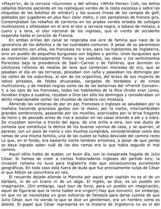 «Player's»,	de	la	cerveza	«Guinnes»	y	del	whisky	«White	Horse»	(¡oh,	los	bellos
caballos	blancos	paciendo	en	los	repliegues	verdes	de	la	costa	escocesa	y	sobre	las
etiquetas	 de	 las	 botellas	 de	 whisky!)	 y	 las	 suaves	 líneas	 de	 los	 campos	 de	 golf,
poblados	por	jugadores	en	plus	four	color	moho,	o	con	pantalones	de	franela	gris.
Contemplaban	los	rebaños	de	carneros	en	los	prados	verdes	orlados	de	cottages
multicolores	y	olfateaban	en	el	aire	el	olor	a	cerveza	negra,	a	tabaco	de	melaza,	a
cuero	 y	 a	 lana,	 el	 olor	 nacional	 de	 los	 ingleses,	 que	 el	 viento	 de	 occidente
expandía	hasta	el	corazón	de	Francia.
En	 ambas	 orillas	 del	 canal	 se	 respiraba	 ese	 aire	 de	 familia	 que	 nace	 de	 la
ignorancia	de	los	defectos	y	de	las	cualidades	comunes.	A	pesar	de	su	parentesco
asaz	estrecho	con	ellos,	los	franceses	no	eran,	para	los	habitantes	de	Inglaterra,
sino	un	pueblo	de	pequeños	burgueses	con	bigotes	y	perilla.	Unos	burgueses	que
se	 mantenían	 obstinadamente	 fieles	 a	 los	 vestidos,	 las	 ideas	 y	 los	 sentimientos
florecidos	 bajo	 la	 presidencia	 de	 Sadi—Carnot	 y	 de	 Fallières,	 que	 dormían	 en
colchones	 rellenos	 de	 medias	 de	 lana	 que	 contenían	 monedas	 de	 oro,	 que	 se
pasaban	el	día	en	las	terrazas,	pescaban	con	caña	y	paseaban	los	domingos	por
las	calles	de	los	suburbios,	al	son	de	los	organillos,	del	brazo	de	sus	mujeres	de
labios	 pintados,	 de	 faldas	 ahuecadas,	 cargadas	 de	 bordados	 y	 de	 cintas
multicolores,	y	de	medias	negras	como	las	de	las	bailarinas	del	«French	Cancan».
Y,	a	los	ojos	de	los	franceses,	todos	los	habitantes	de	la	Rive	Droite	eran	Lores,
llevaban	trajes	a	cuadros,	rezaban	a	Dios	tan	sólo	los	domingos	y	consideraban	un
delito	imperdonable	comer	las	chuletas	de	cordero	con	mostaza.
Abriendo	las	ventanas	de	par	en	par,	franceses	e	ingleses	se	saludaban	por	la
mañana	 haciendo	 graciosos	 gestos	 con	 la	 mano;	 por	 la	 noche,	 intercambiaban
grandes	sombrerazos,	paseando	por	los	muelles,	acariciados	por	la	brisa	fragante
de	heno	y	de	pescado	antes	de	irse	a	acostar	en	las	casas	oliendo	a	ale	y	a	sidra.
Se	 cruzaban	 sonrisa	 a	 través	 del	 agua,	 de	 una	 orilla	 a	 otra,	 con	 ese	 duelo	 de
cortesía	que	constituye	la	delicia	de	los	buenos	vecinos	de	casa,	y	se	querían,	al
parecer,	con	un	poco	de	ironía	y	con	muchos	cumplidos,	considerándose	como	dos
ramas	de	una	misma	familia,	una	de	las	cuales	se	había	desviado	del	camino	recto
Lo	que,	en	el	fondo,	era	bastante	cierto	también	entonces,	a	pesar	de	que	jamás
se	 baya	 logrado	 saber	 cuál	 de	 las	 dos	 ramas	 era	 la	 que	 había	 seguido	 el	 mal
camino.
Aquel	idilio	había	de	acabar,	un	buen	día,	con	la	inesperada	llegada	de	Julio
César.	 Si	 hemos	 de	 creer	 a	 ciertos	 historiadores	 ingleses	 del	 partido	 tory,	 la
invasión	 romana	 no	 tuvo	 para	 Inglaterra	 más	 que	 consecuencias	 puramente
geográficas.	En	todo	caso	está	fuera	de	duda	que	fue	precisamente	culpa	de	César
el	que	Albión	se	convirtiera	en	isla.
El	recuerdo	dejado	allende	la	Mancha	por	aquel	gran	capitán	no	es	el	de	un
bárbaro,	 ni	 de	 un	 tirano	 ni	 de	 un	 dago.	 El	 inglés,	 se	 dice,	 es	 un	 pueblo	 sin
imaginación.	(Sin	embargo,	¡qué	tour	de	force,	para	un	pueblo	sin	imaginación,
aquel	de	figurarse	que	la	reina	Isabel	era	virgen!)	Hay	que	convenir,	sin	embargo,
en	que	no	se	necesitaba	un	gran	esfuerzo	de	fantasía	para	darse	cuenta	de	que
Julio	César,	aun	no	siendo	lo	que	se	dice	un	gentleman,	era	un	hombre	como	es
debido.	 El	 papel	 que	 César	 representa	 en	 la	 historia	 de	 Inglaterra	 no	 es	 el	 del
 
