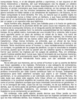 conquistador	feroz,	ni	el	del	déspota	pérfido	y	caprichoso,	ni	tan	siquiera	el	del
héroe	 melancólico	 y	 fatalista,	 del	 cual	 Shakespeare	 nos	 ha	 dejado	 un	 célebre
retrato,	 sino	 el	 papel	 del	 primer	 europeo	 desembarcado	 en	 la	 Rive	Droite	 de	 la
Mancha,	el	primer	extranjero	que	haya	osado	medirse,	en	los	campos	de	golf	de
Sanwich	 y	 de	 Deal,	 con	 los	 invictos	 campeones	 del	 Reino	 Unido.	 Su	 verdadera
gloria	consiste	en	haber	batido	a	los	campeones	de	Inglaterra	y	de	Escocia,	no	en
haber	conquistado	la	Gran	Bretaña.	Por	ello,	es	natural	que	el	pueblo	inglés	no
haya	 considerado	 nunca	 a	 César	 como	 un	 bárbaro,	 y	 que	 haya	 sentido	 siempre
para	con	él	un	sentimiento	bastante	próximo	a	la	simpatía,	aunque	atemperado
por	un	pesar	y	un	reproche	más	que	legítimos.
Aquel	hombre	alto,	delgado,	calvo,	que	hablaba	poco	o	lo	hacía	sin	gesticular,
con	el	dulce	acento	de	la	jeunesse	dorée	del	Lacio	(cuyo	eco	resuena	aún,	noble
herencia	de	la	conquista	romana,	en	el	lánguido	acento	del	Balliol),	no	tenía	nada,
a	decir	verdad,	que	pudiese	herir	la	extrema	susceptibilidad	de	los	ingleses	de	su
tiempo.	En	su	pálido	rostro,	iluminado	por	una	mirada	fría	y	violenta,	sólo	la	gran
nariz	 aguileña	 ponía	 un	 poco	 de	 sombra	 en	 mitad	 de	 la	 boca.	 «La	 nariz	 de
Wellington»,	dicen,	para	hacer	honor	a	César,	algunos	ingleses,	los	mismos	que
admiran	 al	 conquistador	 de	 las	 Galias	 sobre	 todo	 como	 un	 «brillante	 oficial	 de
Caballería».	 (Algo	 menos	 brillante,	 se	 entiende,	 que	 un	 oficial	 de	 las	 Horse
Guards.)	Sus	maneras	eran	dulces,	amables,	distraídas,	llenas	de	atractivo	y	de
fantasía.	Tenía	muchísimo	sense	of	humour	y,	cosa	verdaderamente	increíble	en
un	europeo,	no	gustaba	de	los	juegos	de	palabras.	Lo	que	le	conciliaba	la	simpatía
universal,	puesto	que	tan	solo	su	pasión	por	los	caballos	iguala	la	intensidad	el
horror	 que	 sienten	 los	 ingleses	 por	 los	 juegos	 de	 palabras.	 Mas,	 sin	 embargo,
¿quién	hubiese	podido	decir	nunca	que,	bajo	el	terciopelo	de	sus	buenas	maneras,
se	 escondiera	 en	 él	 precisamente	 aquel	 freudiano	 «complejo	 de	 César»	 que	 Sir
Oswald	 Mosley	 había	 introducido	 hacía	 poco,	 con	 tan	 señalado	 éxito,	 en
Inglaterra?
No	es	sólo	por	sus	maneras,	por	su	sense	of	humour	y	por	su	acento	de	Balliol
que	 Cesar	 agradaba	 a	 los	 ingleses.	 Pertenecía	 a	 esa	 categoría	 de	 extranjeros,
siempre	bien	acogidos	en	la	mejor	sociedad	de	Londres,	que	tienen	el	buen	tino
de	profesar	un	sagrado	respeto	por	todo	aquello	que	es	tabú	en	Inglaterra	y	una
profana	 irreverencia	 por	 todo	 cuanto	 constituye	 tabú	 en	 Europa.	 Indispensable
perspicacia	 para	 todo	 caballero	 europeo	 que	 aspire	 a	 ser	 tratado	 como	 un
gentleman,	 si	 no	 precisamente	 a	 ser	 estimado	 como	 tal,	 allende	 la	 Mancha.	 No
cabe	 duda	 que	 abajo	 este	 aspecto	 Julio	 César	 ofrece	 un	 interesante	 tema	 de
meditación	a	la	juventud	anglófila	de	nuestros	días,	pues	puede	ser	considerado
como	el	primer	caballero	europeo	que	haya	intentado	convertirse	en	gentleman.	Y
si	no	lo	consiguió	del	todo,	culpa	fue	de	sus	virtudes,	no	de	sus	defectos.	Por	lo
demás,	que	no	tenía	pasta	de	perfecto	gentleman	lo	demostró	él	mismo	desde	el
principio,	 conquistando	 Inglaterra.	 Un	 europeo	 que	 se	 permite	 conquistar
Inglaterra	no	es	ciertamente	un	gentleman.
Sin	 embargo,	 esta	 gaffe	 aparte,	 puede	 decirse	 que	 César	 jamás	 se	 hizo
culpable	de	ninguna	de	aquellas	faltas	de	tacto	que	los	ingleses	consideran	peores
que	los	más	nefandos	delitos.	Sus	modales,	sus	sentimientos,	sus	opiniones,	eran
 