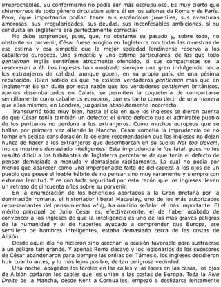 irreprochables.	Su	conformismo	no	podía	ser	más	escrupuloso.	Es	muy	cierto	que
chismorreos	de	todo	género	circulaban	sobre	él	en	los	salones	de	Roma	y	de	París.
Pero,	 ¿qué	 importancia	 podían	 tener	 sus	 escándalos	 juveniles,	 sus	 aventuras
amorosas,	 sus	 irregularidades,	 sus	 deudas,	 sus	 inconfesables	 ambiciones,	 si	 su
conducta	en	Inglaterra	era	perfectamente	correcta?
No	 debe	 sorprender,	 pues,	 que,	 no	 obstante	 su	 pasado	 y,	 sobre	 todo,	 no
obstante	su	porvenir,	César	fuese	acogido	en	Inglaterra	con	todas	las	muestras	de
esa	 estima	 y	 esa	 simpatía	 que	 la	 mejor	 sociedad	 londinense	 reserva	 a	 los
caballeros	 europeos.	 Una	 simpatía	 y	 una	 estima	 particulares,	 de	 las	 que	 todo
gentleman	 inglés	 sentiríase	 atrozmente	 ofendido,	 si	 sus	 compatriotas	 se	 la
reservaran	 a	 él.	 Los	 ingleses	 han	 mostrado	 siempre	 una	 gran	 indulgencia	 hacia
los	 extranjeros	 de	 calidad,	 aunque	 gocen,	 en	 su	 propio	 país,	 de	 una	 pésima
reputación.	 ¡Bien	 sabido	 es	 que	 no	 existen	 verdaderos	 gentlemen	 más	 que	 en
Inglaterra!	Es	sin	duda	por	esta	razón	que	los	verdaderos	gentlemen	británicos,
apenas	 desembarcados	 en	 Calais,	 se	 permiten	 la	 coquetería	 de	 comportarse
sencillamente	como	caballeros	europeos,	que	es	tanto	como	decir	de	una	manera
que	ellos	mismos,	en	Londres,	juzgarían	absolutamente	incorrecta.
Transcurrió	todo	muy	bien,	hasta	el	día	en	que	los	ingleses	se	dieron	cuenta
de	que	César	tenía	también	un	defecto:	el	único	defecto	que	el	admirable	pueblo
de	 los	 puritanos	 no	 perdona	 a	 los	 extranjeros.	 Como	 muchos	 europeos	 que	 se
hallan	 por	 primera	 vez	 allende	 la	 Mancha,	 César	 cometió	 la	 imprudencia	 de	 no
tomar	en	debida	consideración	la	célebre	recomendación	que	los	ingleses	no	dejan
nunca	de	hacer	a	los	extranjeros	que	desembarcan	en	su	suelo:	Not	too	clever!,
¡no	os	mostréis	demasiado	inteligentes!	Esta	imprudencia	le	fue	fatal,	pues	no	les
resultó	difícil	a	los	habitantes	de	Inglaterra	percatarse	de	que	tenía	el	defecto	de
pensar	 demasiado	 a	 menudo	 y	 demasiado	 rápidamente.	 Lo	 cual	 no	 podía	 por
menos	que	aparecer	como	una	imperdonable	falta	de	delicadeza	a	los	ojos	de	un
pueblo	que	posee	el	loable	hábito	de	no	pensar	sino	muy	raramente	y	siempre	con
extrema	lentitud.	Y	es	con	toda	seguridad	por	esta	razón	que	los	ingleses	llevan
un	retraso	de	cincuenta	años	sobre	su	porvenir.
En	 la	 enumeración	 de	 los	 beneficios	 aportados	 a	 la	 Gran	 Bretaña	 por	 la
dominación	romana,	el	historiador	liberal	Macaulay,	uno	de	los	más	autorizados
representantes	del	pensamientos	whig,	ha	omitido	señalar	el	más	importante.	El
mérito	 principal	 de	 Julio	 César	 es,	 efectivamente,	 el	 de	 haber	 acabado	 de
convencer	a	los	ingleses	de	que	la	inteligencia	es	uno	de	los	más	graves	peligros
de	 la	 humanidad	 y	 el	 de	 haberles	 ayudado	 a	 comprender	 que	 Europa,	 ese
semillero	 de	 hombres	 inteligentes,	 estaba	 demasiado	 cerca	 de	 las	 costas	 de
Albión.
Desde	aquel	día	no	hicieron	sino	acechar	la	ocasión	favorable	para	sustraerse
a	un	peligro	tan	grande.	Y	apenas	Roma	decayó	y	los	legionarios	de	los	sucesores
de	César	abandonaron	para	siempre	las	orillas	del	Támesis,	los	ingleses	decidieron
huir	cuanto	antes,	y	lo	más	lejos	posible,	de	tan	peligrosa	vecindad.
Una	noche,	apagados	los	faroles	en	las	calles	y	las	laces	en	las	casas,	los	ojos
de	Albión	cortaron	los	cables	que	les	unían	a	las	costas	de	Europa.	Toda	la	Rive
Droite	 de	 la	 Mancha,	 desde	 Kent	 a	 Cornualles,	 empezó	 a	 deslizarse	 lentamente
 