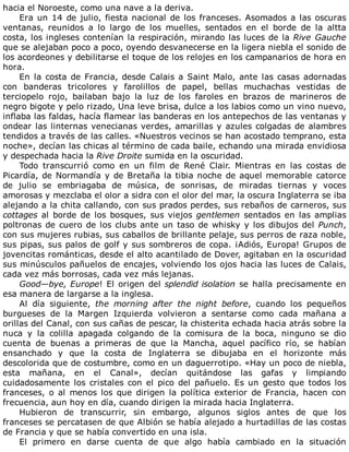 hacia	el	Noroeste,	como	una	nave	a	la	deriva.
Era	un	14	de	julio,	fiesta	nacional	de	los	franceses.	Asomados	a	las	oscuras
ventanas,	 reunidos	 a	 lo	 largo	 de	 los	 muelles,	 sentados	 en	 el	 borde	 de	 la	 altta
costa,	los	ingleses	contenían	la	respiración,	mirando	las	luces	de	la	Rive	Gauche
que	se	alejaban	poco	a	poco,	oyendo	desvanecerse	en	la	ligera	niebla	el	sonido	de
los	acordeones	y	debilitarse	el	toque	de	los	relojes	en	los	campanarios	de	hora	en
hora.
En	la	costa	de	Francia,	desde	Calais	a	Saint	Malo,	ante	las	casas	adornadas
con	 banderas	 tricolores	 y	 farolillos	 de	 papel,	 bellas	 muchachas	 vestidas	 de
terciopelo	 rojo,	 bailaban	 bajo	 la	 luz	 de	 los	 faroles	 en	 brazos	 de	 marineros	 de
negro	bigote	y	pelo	rizado,	Una	leve	brisa,	dulce	a	los	labios	como	un	vino	nuevo,
inflaba	las	faldas,	hacía	flamear	las	banderas	en	los	antepechos	de	las	ventanas	y
ondear	las	linternas	venecianas	verdes,	amarillas	y	azules	colgadas	de	alambres
tendidos	a	través	de	las	calles.	«Nuestros	vecinos	se	han	acostado	temprano,	esta
noche»,	decían	las	chicas	al	término	de	cada	baile,	echando	una	mirada	envidiosa
y	despechada	hacia	la	Rive	Droite	sumida	en	la	oscuridad.
Todo	 transcurrió	 como	 en	 un	 film	 de	 René	 Clair.	 Mientras	 en	 las	 costas	 de
Picardía,	de	Normandía	y	de	Bretaña	la	tibia	noche	de	aquel	memorable	catorce
de	 julio	 se	 embriagaba	 de	 música,	 de	 sonrisas,	 de	 miradas	 tiernas	 y	 voces
amorosas	y	mezclaba	el	olor	a	sidra	con	el	olor	del	mar,	la	oscura	Inglaterra	se	iba
alejando	a	la	chita	callando,	con	sus	prados	perdes,	sus	rebaños	de	carneros,	sus
cottages	al	borde	de	los	bosques,	sus	viejos	gentlemen	sentados	en	las	amplias
poltronas	de	cuero	de	los	clubs	ante	un	taso	de	whisky	y	los	dibujos	del	Punch,
con	sus	mujeres	rubias,	sus	caballos	de	brillante	pelaje,	sus	perros	de	raza	noble,
sus	pipas,	sus	palos	de	golf	y	sus	sombreros	de	copa.	¡Adiós,	Europa!	Grupos	de
jovencitas	románticas,	desde	el	alto	acantilado	de	Dover,	agitaban	en	la	oscuridad
sus	minúsculos	pañuelos	de	encajes,	volviendo	los	ojos	hacia	las	luces	de	Calais,
cada	vez	más	borrosas,	cada	vez	más	lejanas.
Good—bye,	Europe!	El	origen	del	splendid	isolation	se	halla	precisamente	en
esa	manera	de	largarse	a	la	inglesa.
Al	 día	 siguiente,	 the	 morning	 after	 the	 night	 before,	 cuando	 los	 pequeños
burgueses	 de	 la	 Margen	 Izquierda	 volvieron	 a	 sentarse	 como	 cada	 mañana	 a
orillas	del	Canal,	con	sus	cañas	de	pescar,	la	chisterita	echada	hacia	atrás	sobre	la
nuca	 y	 la	 colilla	 apagada	 colgando	 de	 la	 comisura	 de	 la	 boca,	 ninguno	 se	 dio
cuenta	 de	 buenas	 a	 primeras	 de	 que	 la	 Mancha,	 aquel	 pacífico	 río,	 se	 habían
ensanchado	 y	 que	 la	 costa	 de	 Inglaterra	 se	 dibujaba	 en	 el	 horizonte	 más
descolorida	que	de	costumbre,	como	en	un	daguerrotipo.	«Hay	un	poco	de	niebla,
esta	 mañana,	 en	 el	 Canal»,	 decían	 quitándose	 las	 gafas	 y	 limpiando
cuidadosamente	los	cristales	con	el	pico	del	pañuelo.	Es	un	gesto	que	todos	los
franceses,	 o	 al	 menos	 los	 que	 dirigen	 la	 política	 exterior	 de	 Francia,	 hacen	 con
frecuencia,	aun	hoy	en	día,	cuando	dirigen	la	mirada	hacia	Inglaterra.
Hubieron	 de	 transcurrir,	 sin	 embargo,	 algunos	 siglos	 antes	 de	 que	 los
franceses	se	percatasen	de	que	Albión	se	había	alejado	a	hurtadillas	de	las	costas
de	Francia	y	que	se	había	convertido	en	una	isla.
El	 primero	 en	 darse	 cuenta	 de	 que	 algo	 había	 cambiado	 en	 la	 situación
 