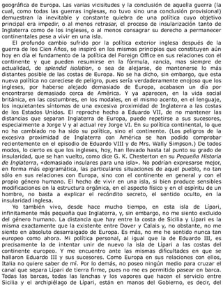 geográfica	de	Europa.	Las	varias	vicisitudes	y	la	conclusión	de	aquella	guerra	(la
cual,	 como	 todas	 las	 guerras	 inglesas,	 no	 tuvo	 sino	 una	 conclusión	 provisional)
demuestran	 la	 inevitable	 y	 constante	 quiebra	 de	 una	 política	 cuyo	 objetivo
principal	 era	 impedir,	 o	 al	 menos	 retrasar,	 el	 proceso	 de	 insularización	 tanto	 de
Inglaterra	como	de	los	ingleses,	o	al	menos	consagrar	su	derecho	a	permanecer
continentales	pese	a	vivir	en	una	isla.
El	 profundo	 cambio	 sufrido	 por	 la	 política	 exterior	 inglesa	 después	 de	 la
guerra	de	los	Cien	Años,	se	inspiró	en	los	mismos	principios	que	constituyen	aún
hoy	en	día	el	fundamento	de	la	política	del	Foreign	Office	en	sus	relaciones	con	el
continente	 y	 que	 pueden	 resumirse	 en	 la	 fórmula,	 rancia,	 mas	 siempre	 de
actualidad,	 de	 splendid	 isolation,	 o	 sea	 de	 alejarse,	 de	 mantenerse	 lo	 más
distantes	posible	de	las	costas	de	Europa.	No	se	ha	dicho,	sin	embargo,	que	esta
nueva	política	no	careciese	de	peligro,	pues	sería	verdaderamente	enojoso	que	los
ingleses,	 por	 haberse	 alejado	 demasiado	 de	 Europa,	 acabasen	 un	 día	 por
encontrarse	 demasiado	 cerca	 de	 América.	 Y	 ya	 aparecen,	 en	 la	 vida	 social
británica,	en	las	costumbres,	en	los	modales,	en	el	mismo	acento,	en	el	lenguaje,
los	inquietantes	síntomas	de	una	excesiva	proximidad	de	Inglaterra	a	las	costas
de	 los	 Estados	 Unidos.	 El	 reproche	 hecho	 a	 Eduardo	 VII,	 de	 no	 mantener	 las
distancias	 que	 separan	 Inglaterra	 de	 Europa,	 puede	 repetirse	 a	 sus	 sucesores,
especialmente	a	Jorge	V	y	al	actual	rey	Jorge	VI.	En	su	política	continental,	lo	que
no	 ha	 cambiado	 no	 ha	 sido	 su	 política,	 sino	 el	 continente.	 (Los	 peligros	 de	 la
excesiva	 proximidad	 de	 Inglaterra	 con	 América	 se	 han	 podido	 comprobar
recientemente	en	el	episodio	de	Eduardo	VIII	y	de	Mrs.	Wally	Simpson.)	De	todos
modos,	lo	cierto	es	que	los	ingleses,	hoy,	han	llevado	hasta	tal	punto	su	grado	de
insularidad,	que	se	han	vuelto,	como	dice	G.	K.	Chesterton	en	su	Pequeña	Historia
de	Inglaterra,	«demasiado	insulares	para	una	isla».	No	podrían	expresarse	mejor,
en	forma	más	epigramática,	las	particulares	situaciones	de	aquel	pueblo,	no	tan
sólo	 en	 sus	 relaciones	 con	 Europa,	 sino	 con	 el	 continente	 en	 general	 y	 con	 el
propio	 género	 humano.	 El	 hecho	 de	 vivir	 en	 una	 isla,	 si	 bien	 produce	 sensibles
modificaciones	en	la	estructura	orgánica,	en	el	aspecto	físico	y	en	el	espíritu	de	un
hombre,	 no	 basta	 a	 explicar	 el	 recóndito	 secreto,	 el	 sentido	 oculto,	 en	 la
insularidad	inglesa.
Yo	 también	 vivo,	 desde	 hace	 mucho	 tiempo,	 en	 esta	 isla	 de	 Lípari,
infinitamente	más	pequeña	que	Inglaterra,	y,	sin	embargo,	no	me	siento	excluido
del	género	humano.	La	distancia	que	hay	entre	la	costa	de	Sicilia	y	Lípari	es	la
misma	exactamente	que	la	existente	entre	Dover	y	Calais	y,	no	obstante,	no	me
siento	en	absoluto	desarraigado	de	Europa.	Es	más,	no	me	he	sentido	nunca	tan
europeo	 como	 ahora.	 Mi	 política	 personal,	 al	 igual	 que	 la	 de	 Eduardo	 III,	 es
precisamente	 la	 de	 intentar	 unir	 de	 nuevo	 la	 isla	 de	 Lípari	 a	 las	 costas	 del
continente	 europeo.	 Y	 me	 encuentro	 ante	 las	 mismas	 dificultades	 en	 que	 se
hallaron	Eduardo	III	y	sus	sucesores.	Como	Europa	en	sus	relaciones	con	ellos,
Italia	no	quiere	saber	de	mí.	Por	lo	demás,	no	poseo	ningún	medio	para	cruzar	el
canal	que	separa	Lípari	de	tierra	firme,	pues	no	me	es	permitido	pasear	en	barca.
Todas	 las	 barcas,	 todas	 las	 lanchas	 y	 los	 vapores	 que	 hacen	 el	 servicio	 entre
Sicilia	 y	 el	 archipiélago	 de	 Lípari,	 están	 en	 manos	 del	 Gobierno,	 es	 decir,	 del
 