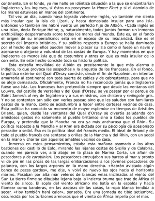 continente.	En	el	fondo,	yo	me	hallo	en	idéntica	situación	a	la	que	se	encontrarían
Inglaterra	y	los	ingleses,	si	éstos	no	poseyesen	la	Home	Fleet	y	si	el	dominio	de
los	mares	estuviese	en	manos	del	continente.
Tal	vez	un	día,	cuando	haya	logrado	volverme	inglés,	yo	también	me	sienta
más	 insular	 que	 la	 isla	 de	 Lípari,	 y	 hasta	 demasiado	 insular	 para	 una	 isla.
Entonces	yo	también	me	habré	vuelto	un	perfecto	hijo	de	Albión.	«Cada	inglés	es
una	isla»,	decía	Enrique	Heine;	y,	naturalmente,	todos	juntos	forman	un	inmenso
archipiélago	desparramado	sobre	todos	los	mares	del	mundo.	Éste	es,	en	el	fondo
el	 origen	 de	 su	 imperialismo:	 está	 en	 el	 exceso	 de	 su	 insularidad.	 Ése	 es	 el
secreto	del	Imperio	británico.	Y	su	política	respecto	a	Europa	se	halla	dominada
por	el	hecho	de	que	ellos	pueden	mover	a	placer	su	isla	como	si	fuese	un	navio	y
acercarse	o	alejarse	a	voluntad	de	las	costas	de	Europa.	Y	hay	momentos	en	que
Inglaterra	es	menos	isla	que	de	costumbre	y	otros	en	que	es	más	insular	de	lo
corriente.	En	este	hecho	consiste	toda	su	historia	política.
Esta	 extraña	 movilidad	 de	 Albión	 es	 precisamente	 lo	 que	 más	 alarma	 e
indigna,	lo	que	provoca	las	sospechas	y	la	angustia	de	los	franceses.	En	el	fondo,
la	política	exterior	del	Quai	d'Orsay	consiste,	desde	el	fin	de	Napoleón,	en	intentar
amarrarla	al	continente	con	toda	suerte	de	cables	y	de	cabrestantes,	para	que	no
se	aleje	demasiado.	Oficialmente,	Francia	no	ha	reconocido	jamás	que	Inglaterra
fuese	una	isla.	Los	franceses	han	pretendido	siempre	que	desde	las	ventanas	del
Louvre,	del	castillo	de	Versalles	y	del	Quai	d'Orsay,	se	ve	pasear	por	el	parque	de
Saint	James's	al	rey	de	Inglaterra	y	a	sus	ministros,	con	chistera	y	redingote	gris.
Y	no	se	contentan	tan	sólo	con	verlos	pasear,	sino	que	les	saludan	con	familiares
gestos	de	la	mano,	como	se	acostumbra	a	hacer	entre	corteses	vecinos	de	casa.
Esta	política	ha	conocido	su	momento	de	mayor	esplendor	en	tiempos	de	Aristides
Briand,	 quien,	 desde	 las	 ventanas	 del	 Quai	 d'Orsay	 se	 divertía	 saludando	 con
amistosos	 gestos	 no	 solamente	 al	 pueblo	 británico	 sino	 a	 todos	 los	 pueblos	 de
Europa,	 y	 pretendía	 que	 la	 Mancha	 no	 era	 ya	 más	 anchurosa	 que	 el	 Rhin.	 Su
política	respecto	a	la	Mancha	y	al	Rhin	era	dictada	por	su	psicología	de	apasionado
pescador	a	sedal.	Ésa	es	la	política	ideal	del	francés	medio.	El	ideal	de	Briand	y	de
todo	el	pueblo	francés	era	sentarse	a	orillas	de	la	Mancha	y	del	Rhin,	con	un	sedal
en	la	mano	y	charlar	con	aquellos	amables	vecinos	de	casa.
Inmerso	 en	 estos	 pensamientos,	 estaba	 esta	 mañana	 asomado	 a	 los	 altos
bastiones	del	castillo	de	Eolo,	mirando	las	lejanas	costas	de	Sicilia	y	de	Calabria,
cuando	 me	 pareció	 ver,	 allá	 abajo	 en	 la	 plaza	 de	 Marina	 Corta,	 un	 afluir	 de
pescadores	y	de	carabinieri.	Los	pescadores	empujaban	sus	barcas	al	mar	y	pronto
vi	 de	 pie	 en	 las	 proas	 de	 las	 largas	 embarcaciones	 a	 los	 jóvenes	 pescadores	 de
palancra,	 con	 los	 largos	 arpones	 en	 la	 mano	 derecha.	 «Habrán	 avistado	 algún
banco	 de	 peces	 gordos»,	 me	 dije,	 y	 volví	 de	 nuevo	 los	 ojos	 hacia	 el	 horizonte
marino.	 Pasaban	 por	 alta	 mar	 veleros	 de	 blancas	 velas	 inclinadas	 al	 viento	 del
Sur.	La	tierra	firme	se	dibujaba	lejana	bajo	la	incierta	bruma	que	trae	de	África	el
viento	 de	 siroco.	 El	 soplo	 del	 viento	 africano	 me	 batía	 en	 la	 espalda	 y	 hacía
flamear	 como	 banderas,	 en	 las	 azoteas	 de	 las	 casas,	 la	 ropa	 blanca	 tendida	 a
secar.	 «Hoy	 también	 hará	 calor»,	 pensaba.	 Era	 una	 jornada	 de	 tibio	 setiembre,
oscurecida	por	los	turbiones	arenosos	que	el	viento	de	África	impelía	por	el	mar.
 