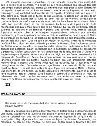 «Mi	 splendid	 isolation	 —pensaba—	 es	 ciertamente	 bastante	 más	 espléndida
que	la	de	los	hijos	de	Albion.	Y	a	pesar	de	que	mi	insularidad	sea	todavía	tan	sólo
una	simple	noción	geográfica,	siento	ya,	sin	embargo,	que	poco	a	poco	penetra	en
mi	espíritu	y	que	no	tardará	en	volverse,	como	la	de	los	ingleses,	un	elemento
psicológico,	una	cualidad	fundamental	de	mi	espíritu.	Empiezo	incluso	a	querer	a
esta	pobre	isla,	rosada	por	el	fuego	de	sus	volcanes,	flagelada	por	las	olas	de	un
mar	 implacable,	 batida	 por	 la	 furia	 de	 Eolo,	 rey	 de	 los	 vientos,	 dorada	 por	 la
continua	lluvia	de	azufre	que	cae	de	este	cielo	implacablemente	luminoso.	Pobre
islita,	 tan	 querida	 ahora	 ya	 por	 mi	 corazón.	 La	 historia	 de	 Lípari	 es	 sin	 duda
mucho	más	antigua	y	mas	ilustre	que	la	de	Albión.»	La	isla	era	civilizada,	estaba
cubierta	 de	 palacios	 y	 de	 templos	 y	 poseía	 una	 potente	 flota,	 cuando	 todavía
Inglaterra	 estaba	 cubierta	 de	 bosques	 impenetrables,	 habitada	 por	 salvajes
pobladores,	y	Europa	ignoraba	incluso,	o	casi,	su	existencia,	pese	a	que	el	Times
se	esforzase	en	persuadir	a	los	pueblos	del	continente	de	que	Inglaterra	existía	y
era	un	país	civilizado.	¿Qué	se	sabía	de	Albión,	en	Europa,	antes	de	la	conquista
de	César?	Pero	Lípari	estaba	civilizada	ya	antes	de	Homero.	Sus	habitantes	tenían
en	 Delfos	 uno	 de	 aquellos	 templos	 llamados	 «tesoros»,	 dedicados	 a	 Apolo.	 Los
griegos	que	poblaban.	Lípari,	mezclados	con	la	población	autóctona	de	pescadores
y	pastores,	habían	construido,	en	las	pendientes	de	la	isla,	templos	a	Diana	y	a
Neptuno	cuya	antigüedad	se	remonta	al	mismo	siglo	en	que	fueron	construidos	los
templos	 de	 Poseidón	 en	 Pesto.	 La	 propia	 Atenas	 no	 era	 más	 que	 un	 burgo,
ignorado	 incluso	 por	 los	 poetas,	 cuando	 ya	 Lípari	 era	 una	 grandísima	 potencia
mediterránea	 y	 poseía	 una	 Home	 Fleet	 que	 los	 etruscos,	 los	 siracusanos	 y	 los
cartagineses	 temían.	 Dominaba	 ya	 el	 bajo	 Tirreno	 y	 el	 mar	 de	 Sicilia	 hasta	 el
canal	de	Túnez,	tres	mil	años	antes	de	que	Inglaterra	poseyese	Malta	y	Chipre.
Sus	monedas	de	oro	tenían	un	poder	adquisitivo	infinitamente	superior	al	de	la
libra	 esterlina	 actual.	 Cuando	 surgió	 Roma	 y	 comenzó	 a	 asomarse	 al	 mar,	 las
relaciones	 de	 Lípari	 con	 los	 romanos	 eran	 muy	 amistosas,	 mas	 la	 potencia
terrestre	de	Roma	hacía	la	competencia	a	la	potencia	naval	de	Lípari.
	
III
	
UN	AMOR	INFELIZ
	
Britannia	may	rule	the	waves	but	she	cannot	waive	the	rules.
Hamen	Swaffer
	
Rubios	y	rosados,	los	ingleses	desembarcan	en	Calais	como	si	descendiesen	de
una	 nube.	 Abandonan	 la	 cubierta	 del	 buque	 y	 ponen	 pie	 en	 tierra	 con	 aquella
sonrisa	 celestial	 con	 que	 los	 primeros	 aeronautas	 dejaban	 la	 barquilla	 de	 su
montgolfier.	 Hay	 algo	 en	 ellos	 que	 viene	 de	 lejos,	 de	 lo	 alto.	 Su	 mirada,	 sus
maneras,	 no	 son	 de	 este	 mundo.	 Se	 diría	 que	 andan	 como	 si	 tuviesen	 las	 alas
 