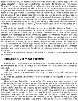 Bajos	y	rechinantes,	los	remolcadores	de	corta	chimenea	y	ancha	popa	a	flor	de
agua,	 resoplan	 y	 renquean	 arrastrando	 su	 reata	 de	 lanchones.	 Monstruoso
Támesis.	 En	 torno	 a	 las	 bocas	 de	 las	 cloacas,	 entre	 un	 muelle	 y	 otro,	 hombres
sucios,	harapientos,	de	rostros	pálidos	surcados	de	cicatrices	de	grasa	y	de	pez,
hurgan	con	las	manos	en	el	tibio	cieno	negro,	hundidos	hasta	las	rodillas	en	la
densa	oleada	que	vierten	las	cloacas.	Todo	el	enorme	bajo	fondo	humano	del	East
End	se	asoma	lívido	Y	descarnado	al	horrendo	río:	con	los	ojos	iluminados	por	los
dulces	sueños	del	hambre	contemplan	las	columnas	de	humo	que	se	elevan	de	los
docks,	 los	 pabellones	 que	 flamean	 en	 los	 palos	 mayores,	 los	 cabrestantes,	 las
cajas	 que	 se	 bambolean	 en	 el	 aire	 y	 las	 naves	 y	 más	 naves	 que	 descienden	 la
corriente	al	encuentro	de	las	naves	y	más	naves	que	suben	del	mar	ululando	en	la
niebla.
Allí	 al	 fondo,	 donde	 el	 Támesis	 se	 curva,	 el	 London	 Western	 Docks	 y	 los
Surrey	Docks	lanzan	resplandores	de	incendio.	Millares	de	barcas,	de	gabarras,	de
veleros,	 de	 vapores,	 atados	 por	 el	 cabezal	 alrededor	 dé	 la	 Isla	 de	 los	 Perros,
olfatean	las	vaharadas	de	humo	inmóviles	sobre	los	inmensos	muelles	del	West
India.	Ulular	de	sirenas,	jadeo	de	remolcadores,	doblar	de	campanas	en	el	cielo
oscuro	que	el	ocaso	arroja	sobre	el	río.	Y	he	aquí,	de	pronto,	las	blancas	columnas
del	 «Royal	 Naval	 College»,	 en	 el	 verde	 respiradero	 del	 parque	 de	 Greenwich.
Clara	y	acogedora,	la	clásica	arquitectura	de	Sir	Cristóbal	Wren	abraza	desde	la
orilla	de	Greenwich	el	tétrico	horizonte	de	la	Isla	de	los	Perros	allá	en	la	margen
opuesta,	 que	 poco	 a	 poco	 se	 hunde	 en	 la	 ciénaga	 oscura	 de	 la	 marea	 alta
nocturna.
La	hierba	al	pie	de	las	columnas	es	suave	a	la	mirada,	como	a	Orfeo	salido	de
los	infiernos.
	
EDUARDO	VII	Y	SU	TIEMPO
	
Cuando	Mrs.	Lilly	apareció	en	el	umbral	de	la	habitación	de	la	reina,	el	día	9
de	 noviembre	 de	 1841,	 el	 duque	 de	 Wellington	 fue	 a	 su	 encuentro	 pálido	 de
ansiedad.
—¿Es	varón	o	hembra?	—preguntó	con	voz	trémula.
—Ni	una	cosa	ni	otra	—respondió	Mrs.	Lilly	con	aire	sorprendido	y	digno—.	¡Es
un	príncipe!
La	vida	de	Eduardo	VII	comenzaba	con	una	lección	de	etiqueta	al	vencedor	de
Napoleón.
Gran	 príncipe,	 Eduardo,	 y	 gran	 señor.	 Con	 una	 gracia,	 una	 mesura	 y	 una
ironía,	cuyo	ejemplo	y	memoria	siguen	viviendo	en	el	íntimo	dolor	de	los	espíritus
ilustrados	 y	 nostálgicos	 de	 allende	 la	 Mancha,	 el	 príncipe	 de	 Gales	 fue	 el
continuador	de	los	modales	ingleses	de	principios	del	ochocientos,	que	Brummel	y
D'Orsay	 habían	 llevado	 a	 un	 grado	 de	 perfección	 muy	 próximo	 a	 la	 caricatura.
Hace	algún	tiempo	estuve	en	París,	en	casa	de	André	Maurois,	en	aquella	clara	y
tranquila	 casa	 que	 los	 árboles	 del	 Bois	 de	 Boulogne	 colman	 de	 verdes
transparencias	de	lago.	Se	hablaba	de	Londres	y	de	los	ingleses	de	hoy	y	de	ayer,
y	 el	 autor	 de	 Disraeli	 me	 decía	 que	 entre	 todas	 las	 figuras	 de	 primer	 plano	 del
 