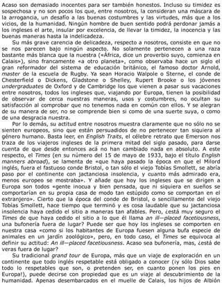 Acaso	son	demasiado	inocentes	para	ser	también	honestos.	Incluso	su	timidez	es
sospechosa	y	no	son	pocos	los	que,	entre	nosotros,	la	consideran	una	máscara	de
la	arrogancia,	un	desafío	a	las	buenas	costumbres	y	las	virtudes,	más	que	a	los
vicios,	de	la	humanidad.	Ningún	hombre	de	buen	sentido	podrá	perdonar	jamás	a
los	ingleses	el	arte,	insular	por	excelencia,	de	llevar	la	timidez,	la	inocencia	y	las
buenas	maneras	hasta	la	indelicadeza.
Su	más	grave	carencia	de	delicadeza,	respecto	a	nosotros,	consiste	en	que	no
se	 nos	 parecen	 bajo	 ningún	 aspecto.	 No	 solamente	 pertenecen	 a	 una	 raza
bastante	más	blanca	que	la	nuestra	(«África,	dice	un	proverbio	suyo,	comienza	en
Calais»),	 sino	 francamente	 «a	 otro	 planeta»,	 como	 observaba	 hace	 un	 siglo	 el
gran	 reformador	 del	 sistema	 de	 educación	 británico,	 el	 famoso	 doctor	 Arnold,
master	 de	 la	 escuela	 de	 Rugby.	 Ya	 sean	 Horacio	 Walpole	 o	 Sterne,	 el	 conde	 de
Chesterfield	 o	 Dickens,	 Gladstone	 o	 Shelley,	 Rupert	 Brooke	 o	 los	 jóvenes
undergraduates	de	Oxford	y	de	Cambridge	los	que	vienen	a	pasar	sus	vacaciones
entre	nosotros,	todos	los	ingleses	que,	viajando	por	Europa,	tienen	la	posibilidad
de	 observar	 de	 cerca	 nuestras	 maneras,	 usos	 y	 costumbres,	 no	 ocultan	 su
satisfacción	al	comprobar	que	no	tenemos	nada	en	común	con	ellos.	Y	se	alegran
de	su	manera	de	ser,	no	se	comprende	bien	si	como	de	una	suerte	suya,	o	como
de	una	desgracia	nuestra.
Por	lo	demás,	su	actitud	entre	nosotros	muestra	claramente	que	no	sólo	no	se
sienten	 europeos,	 sino	 que	 están	 persuadidos	 de	 no	 pertenecer	 tan	 siquiera	 al
género	humano.	Basta	leer,	en	English	Traits,	el	célebre	retrato	que	Emerson	nos
traza	 de	 los	 viajeros	 ingleses	 de	 la	 primera	 mitad	 del	 siglo	 pasado,	 para	 darse
cuenta	 de	 que	 desde	 entonces	 acá	 no	 han	 cambiado	 nada	 en	 absoluto.	 A	 este
respecto,	el	Times	(en	su	número	del	15	de	mayo	de	1933,	bajo	el	título	English
manners	 abroad),	 se	 lamenta	 de	 «que	 haya	 pasado	 la	 época	 en	 que	 el	 Milord
inglés,	fuera	el	fastuoso	conde	Bristol,	o	tan	sólo	el	viejo	Tobías	Smollett,	se	abría
paso	 por	 el	 continente	 con	 jactanciosa	 insolencia,	 y	 cuanto	 más	 admirado	 era,
menos	 europeo	 se	 mostraba».	 Y	 añade	 que	 hoy	 los	 ingleses	 que	 se	 dirigen	 a
Europa	 son	 todos	 «gente	 inocua	 y	 bien	 pensada,	 que	 ni	 siquiera	 en	 sueños	 se
comportarían	en	su	propia	casa	de	modo	tan	estúpido	como	se	comportan	en	el
extranjero».	 Cierto	 que	 la	 época	 del	 conde	 de	 Bristol,	 o	 sencillamente	 del	 viejo
Tobías	Smollett,	hace	tiempo	que	terminó	y	es	cosa	laudable	que	su	jactanciosa
insolencia	haya	cedido	el	sitio	a	maneras	tan	afables.	Pero,	¿está	muy	seguro	el
Times	de	que	haya	cedido	el	sitio	a	lo	que	él	llama	an	ill—placed	facetiousness,
una	 bufonería	 fuera	 de	 lugar?	 Puede	 ser	 que	 hoy	 los	 ingleses	 se	 comporten	 en
nuestra	 casa	 «como	 si	 los	 habitantes	 de	 Europa	 fuesen	 alguna	 bufa	 especie	 de
animales	 en	 un	 jardín	 zoológico»,	 pero,	 en	 todo	 caso,	 el	 Times	 se	 equivoca	 al
definir	su	actitud:	An	ill—placed	facetiousness.	Acaso	sea	bufonería,	mas,	¿está	de
veras	fuera	de	lugar?
Su	tradicional	grand	tour	de	Europa,	más	que	un	viaje	de	exploración	en	un
continente	que	todo	inglés	respetable	está	obligado	a	conocer	(¡y	sólo	Dios	sabe
todo	 lo	 respetables	 que	 son,	 o	 pretenden	 ser,	 en	 cuanto	 ponen	 los	 pies	 en
Europa!),	 puede	 decirse	 con	 propiedad	 que	 es	 un	 viaje	 al	 descubrimiento	 de	 la
humanidad.	 Apenas	 desembarcados	 en	 el	 muelle	 de	 Calais,	 los	 hijos	 de	 Albión
 