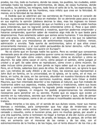 prados,	los	ríos,	todo	es	humano,	donde	las	casas,	los	pueblos,	las	ciudades,	están
colmadas	hasta	los	tejados	de	sentimientos,	de	ideas,	de	cosas	humanas,	donde
los	sueños,	los	delitos,	los	milagros,	todo	lleva	el	sello	de	la	fe,	las	esperanzas,	las
miserias	 y	 la	 grandeza	 de	 los	 hombres,	 raza	 infeliz	 que	 cree	 en	 la	 felicidad.	 Al
menos,	en	la	felicidad	de	los	demás.
A	medida	que	se	adentran	por	las	carreteras	de	Francia	hacia	el	corazón	de
Europa,	su	sorpresa	inicial	se	troca	en	malestar.	Se	va	abriendo	paso	poco	a	poco
en	 sus	 espíritu	 la	 opinión	 (debiera	 decirse	 la	 idea,	 mas	 los	 ingleses	 no	 tienen
ideas,	tienen	solamente	opiniones)	de	que	un	hombre	y	un	inglés	no	están	hechos
para	 entenderse,	 que	 no	 lograrán	 jamás	 entenderse	 entre	 sí.	 Pese	 a	 que	 estén
orgullosos	de	sentirse	tan	diferentes	a	nosotros,	querrían	podernos	emprender	y
hacerse	 comprender,	 querrían	 saber	 de	 nosotros	 algo	 más	 de	 lo	 que	 basta	 para
despreciarnos.	Pues	solamente	saben	que	somos	seres	humanos.	Y	nos	desprecian
con	 una	 gracia,	 una	 cortesía,	 un	 candor	 y	 un	 desinterés	 a	 los	 que	 no	 sabemos
oponer	 más	 que	 una	 mezcolanza	 de	 sentimientos	 injustos	 e	 inútiles:	 rencor,
admiración	 y	 envidia.	 Toda	 suerte	 de	 sentimientos,	 salvo	 el	 que	 ellos	 creen
sinceramente	merecer,	y	al	cual	están	persuadidos	de	tener	derecho.	«¿Por	qué,
parecen	preguntarse,	nadie	nos	quiere	en	Europa?»
No	es	cierto	que	en	Europa	nadie	les	quiera.	Pero	es	verdad	que	conocemos
demasiado	poco	de	ellos	para	poderles	querer	como	se	merecen.	¿Qué	sabemos	de
los	 ingleses?	 Se	 sabe	 cómo	 visten,	 cómo	 beben,	 cómo	 se	 divierten	 y	 cómo	 se
aburren.	Se	sabe	cómo	cazan	el	zorro,	cómo	pescan	el	salmón,	cómo	juegan	al
cricket	 y	 al	 golf.	 Se	 sabe	 cómo	 se	 reproducen,	 cómo	 viven	 y	 cómo	 mueren.	 Se
sabe	incluso	cómo	piensan,	si	bien	jamás	se	logra	saber	qué	es	lo	que	piensan.
Pero,	en	el	fondo,	sabemos	bien	poco	de	ellos.	Se	sabe	cómo	son,	se	ignora	lo	que
son.	 Los	 retratos	 de	 Lady	 Albión	 y	 de	 sus	 hijos,	 las	 escenas	 que	 representan	 a
John	Bull	en	familia,	en	la	universidad,	en	la	iglesia,	en	la	corte,	en	el	mar,	en
barca,	en	lucha,	de	caza,	en	las	carreras,	abundan	en	nuestra	literatura	de	todos
los	 tiempos.	 Pero	 de	 todos	 los	 escritores	 nuestros,	 desde	 Julio	 César	 a	 André
Maurois,	que	han	intentado	describir	a	los	ingleses	al	natural,	que	han	tratado	de
ilustrarnos	sobre	sus	aspectos,	modos,	costumbres	y	tradiciones,	sobre	sus	leyes
morales	 y	 sentimentales,	 ninguno	 ha	 logrado	 jamás	 responder	 a	 la	 cuestión	 de
qué	 son	 los	 ingleses,	 ni	 ninguno	 ha	 podido	 proporcionarnos	 los	 elementos
necesarios	 para	 penetrar	 en	 su	 secreto.	 Puesto	 que	 es	 seguro	 que	 existe	 un
secreto	en	su	naturaleza,	secreto	que	ellos	fingen	ignorar	y	que,	sólo	de	pensar
en	él,	les	hace	enrojecer,	como	si	de	un	celoso	e	inconfesable	secreto	de	familia	se
tratara.
Basta	mirarles	a	los	ojos,	oír	el	sonido	de	sus	dulces	voces,	rozar	sus	manos
blancas	 y	 mórbidas,	 para	 comprender	 que	 hay	 algo	 de	 misterioso	 en	 su
naturaleza.	 Basta	 verles	 andar.	 Caminan	 a	 pasos	 largos,	 como	 un	 andar	 entre
cansado	y	resuelto,	como	si	tuvieran	prisa,	pero	no	muchas	ganas,	por	acudir	a
una	cita	suprema,	como	si	temiesen	no	llegar	a	tiempo	al	día	del	Juicio	universal.
Es	el	suyo	un	andar	de	aire	libre,	de	prado,	de	bosque,	de	parque,	de	orillas	del
mar,	 en	 armonía	 con	 el	 moverse	 de	 las	 ramas	 y	 de	 las	 olas,	 con	 el
estremecimiento	de	la	hierba	y	de	las	hojas,	con	el	lento	discurrir	de	los	ríos	y	de
 