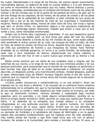 las	nubes.	Abandonadas	a	lo	largo	de	los	flancos,	las	manos	siguen	suavemente,
insinuándola	apenas,	la	cadencia	de	todo	su	cuerpo	atlético	y	a	la	par	femenino,
así	como	el	movimiento	de	la	naturaleza	que	les	rodea.	Manos	blancas	y	puras,
fuertes	y	delicadas,	ennoblecidas	por	el	contacto	del	brillante	cuero	de	las	sillas	de
montar	y	de	las	riendas,	por	el	de	la	goma	de	las	pelotas	de	tenis	y	de	golf,	por	el
del	liso	mango	de	las	raquetas,	de	los	remos,	de	las	palas	de	cricket	y	de	los	palos
de	golf,	por	el	de	la	sedosidad	de	los	caballos,	el	pelo	mórbido	de	sus	canes	de
sangre	 real	 y	 por	 el	 de	 las	 mejillas	 de	 rosa	 de	 sus	 orgullosas	 e	 insatisfechas
mujeres.	Manos	de	largos	dedos,	manos	de	color	claro	de	luna,	tan	vivas	y	ligeras
que	 sólo	 un	 ánimo	 firme,	 un	 optimismo	 seguro	 y	 las	 seculares	 tradiciones	 de
Oxford	y	de	Cambridge	logran	retenerlas,	impedir	que	echen	a	volar	por	el	aire
verde	y	azul,	como	mariposas	enamoradas.
Andan	con	la	frente	alta,	orgullosos	y	distraídos.	¡Y	con	qué	despectiva	gracia
rozan	 el	 terreno	 sus	 alados	 pies!	 La	 leve	 brisa	 que	 sopla	 del	 mar	 les	 empuja
suavemente	hacia	delante	a	través	de	las	mil	insidias	de	que,	como	todos	saben,
está	sembrado	el	arduo	camino	de	su	vida.	Les	empuja	de	tabú	en	tabú,	de	hole
en	hole,	de	wicket	en	wicket,	de	fence	en	fence.	Aquella	brisa	con	sabor	a	alga	y	a
sal	 infla	 sus	 pantalones	 de	 franela	 y	 sus	 chaquetas	 de	 tweed,	 hace	 flamear
alrededor	de	su	mórbida	garganta,	en	torno	a	su	cuello	flexible,	las	bufandas	de
seda	 roja	 y	 azul	 moteadas	 de	 blanco,	 despeinando	 sus	 rubios	 cabellos	 y
mezclando	al	olor	del	mar	el	olor	a	cuero	nuevo	que	emana	de	su	blanca	y	lisa
piel.
Basta	 verles	 caminar	 por	 las	 calles	 de	 sus	 ciudades	 rojas	 y	 negras,	 por	 las
cubiertas	de	sus	navíos,	a	lo	largo	de	las	lindes	de	sus	inmensos	prados	y	de	sus
parques	profundos,	para	comprender	que	el	secreto	de	los	ingleses	no	pertenece	a
este	 mundo.	 Hay	 algo	 de	 fatal	 en	 su	 andar	 apresurado	 e	 indolente.	 Un	 orgullo
aburrido,	un	desprecio	cortés,	una	inconmovible	certeza.	¡Andad	despacio,	acortad
el	 paso,	 afortunados	 hijos	 de	 Albión!	 Aunque	 lleguéis	 tarde	 el	 día	 del	 Juicio,	 ¿a
vosotros	qué	os	importa?	Sois	los	únicos	seres	del	mundo	seguros	de	la	salvación
de	la	propia	alma.
«¿Cómo	 podéis	 conocernos	 y	 comprendernos,	 si	 no	 nos	 amáis?»,	 dicen	 los
ingleses	con	su	voz	dulce	y	distante.	Y	se	excusan	de	su	confianza	hacia	nosotros
lamentándose	de	la	antipatía	con	que	la	humanidad	devuelve	la	inimitable	gracia
de	sus	modales,	su	cortés	y	noble	desprecio	por	todo	cuanto	es	humano,	por	todo
lo	 que	 es	 solamente	 humano.	 «Somos	 temidos	 y	 respetados	 bajo	 muchos
aspectos,	 pero	 no	 queridos,	 y	 en	 modo	 alguno	 comprendidos»,	 escribía	 en	 su
Diario	el	propio	doctor	Arnold	en	1830,	durante	un	viaje	que	realizó	por	Francia	e
Italia.	 Y	 se	 defendía	 de	 la	 antipatía	 que	 notaba	 aletear	 a	 su	 alrededor
refugiándose	 en	 una	 profunda	 aversión	 por	 el	 género	 humano.	 Un	 hombre
previsor	 y	 seguro	 de	 lo	 suyo,	 aquel	 doctor	 Arnold	 que	 en	 sus	 períodos	 de
vacaciones	recorría	Europa	a	lo	largo	y	a	lo	ancho	llevando	consigo,	en	la	maleta,
un	ejemplar	de	Tucídides	y	el	epistolario	del	duque	de	Wellington	y	en	la	aguda
cabeza	 dos	 conceptos	 fundamentales:	 que	 los	 ingleses	 eran	 las	 más	 cándidas	 y
más	 nobles	 almas	 del	 mundo	 y	 que	 Dios	 nada	 tenía	 que	 ver	 con	 el	 género
humano.	No	amaba	a	la	humanidad,	pero	amaba	y	honraba	a	Dios.	Al	suyo,	se
 