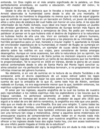 entiende.	 Un	 Dios	 inglés	 en	 el	 más	 amplio	 significado	 de	 la	 palabra,	 un	 Dios
perfectamente	 arnoldiano,	 en	 cuanto	 a	 educación.	 «El	 master	 del	 cielo»,	 le
llamaba	el	master	de	Rugby.
Desde	 lo	 alto	 de	 la	 diligencia	 que	 le	 llevaba	 a	 través	 de	 Europa,	 el	 doctor
Arnold	 observaba	 la	 humanidad	 como	 desde	 lo	 alto	 de	 una	 montaña.	 El
espectáculo	de	los	hombres	le	disgustaba	no	menos	que	la	vista	de	aquel	gigante
que	se	exhibía	en	aquel	tiempo	en	un	barracón	en	Oxford,	un	joven	de	diecisiete
años	y	ocho	pies	de	estatura	del	cual	habla	con	horror	en	una	carta.	A	los	ojos	del
reformador	de	las	Public	Schools,	cuyo	ideal	era	hacer	de	los	ingleses	un	pueblo
de	christian	gentlemen,	 los	 míseros	 habitantes	 de	 Europa	 tenían	 más	 figura	 de
monstruos	 que	 de	 seres	 hechos	 a	 semejanza	 de	 Dios.	 No	 podía	 por	 menos	 que
palidecer	al	pensar	en	lo	que	hubiera	sido	el	destino	de	Inglaterra	si	la	naturaleza
no	 hubiese	 hecho	 de	 ella	 una	 isla.	 Vivir	 en	 contacto	 con	 el	 género	 humano,
mezclarse	con	los	hombres,	sufrir	los	peligros	y	los	placeres	de	su	intimidad,	¡qué
horrible	perspectiva	para	un	leal,	honesto	e	insular	inglés!	Y,	apartando	la	mirada
del	envilecedor	espectáculo	de	la	humanidad,	el	master	de	Rugby	se	sumergía	en
la	 lectura	 de	 su	 caro	 Tucídides,	 un	 ejemplar	 de	 cuyas	 obras	 llevaba	 siempre
abierto	 sobre	 las	 rodillas	 en	 sus	 viajes,	 para	 consolarse	 de	 tantos	 amargos
desengaños.	Aunque	en	raras	ocasiones,	tan	sólo	la	naturaleza	(en	su	opinión,	los
más	bellos	paisajes	de	Francia	y	de	Italia	juntos	no	merecen	siquiera	una	noble
mirada	inglesa)	lograba	compensarle	un	tanto	de	las	desilusiones	que	los	hombres
le	proporcionaban.	Tal	le	ocurrió	en	1830	en	Várese,	donde	la	gloria	de	un	ocaso
estival	 contemplado	 desde	 lo	 alto	 de	 Santa	 María	 del	 Monte	 logró	 conciliar	 su
alma	celestial	con	«la	perfección	de	la	belleza	terrenal»,	si	no	propiamente	con	las
infinitas	miserias	del	género	humano.
No	obstante,	si	en	vez	de	sumirse	en	la	lectura	de	su	dilecto	Tucídides	o	de
extasiarse	 ante	 el	 divino	 espectáculo	 de	 un	 ocaso	 estival	 sobre	 los	 lagos
lombardos,	se	hubiese	dignado	bajar	los	ojos	sobre	la	humanidad,	se	habría	dado
cuenta	 de	 que	 la	 antipatía	 de	 la	 que	 él,	 como	 todo	 hijo	 de	 Albión,	 sentíase
rodeado	en	Europa,	no	era	seguramente	menor	que	la	que,	también	entonces,	los
espíritus	vulgares	del	continente	alimentaban	para	los	anglófilos.
El	 amor	 por	 los	 ingleses,	 aquella	 anglofilia	 de	 la	 cual	 los	 tontos	 de	 nuestro
país	reprochaban	a	los	nobles	espíritus	más	los	esplendores	y	las	locuras	que	la
trágica	 vanidad,	 no	 pertenece	 solamente	 al	 orden	 de	 los	 sentimientos.
Especialmente	 en	 tiempos	 del	 doctor	 Arnold,	 alrededor	 de	 aquel	 año	 1830	 que
siguió	a	la	edad	de	oro	del	delirio	romántico,	la	anglofilia	era	más	que	una	pasión,
más	que	un	modo	de	vida	o	una	filosofía.	Era	casi	una	religión.	Y,	como	todas	las
religiones	 de	 aquel	 tiempo,	 contenía	 una	 grandísima	 parte	 de	 locura,	 pues	 era
preciso	 estar	 verdaderamente	 loco	 también	 entonces	 para	 querer	 a	 los	 ingleses
con	una	ternura	tan	ciega	y	melancólica.	¡Amar	a	aquellos	seres	misteriosos	sin
preocuparse	 siquiera	 de	 comprenderles!	 ¿Puede	 haber	 en	 el	 mundo	 nada	 más
insensato?	 Todas	 las	 pruebas	 de	 amor	 que	 nuestros	 anglófilos	 no	 se	 cansan	 de
ofrecer	a	los	ingleses	desde	hace	dos	siglos	hasta	hoy,	¿no	son	acaso	testimonios
de	una	infeliz	pasión	llegada	al	límite	de	la	estulticia?
Entre	las	enfermedades	del	siglo,	la	anglofilia	era	sin	duda	la	más	noble	y	la
 