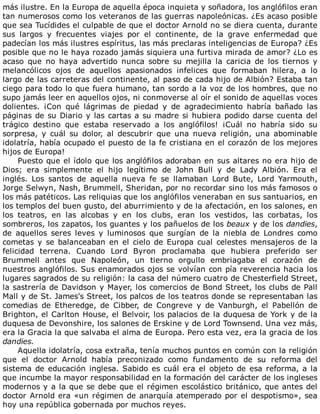 más	ilustre.	En	la	Europa	de	aquella	época	inquieta	y	soñadora,	los	anglófilos	eran
tan	numerosos	como	los	veteranos	de	las	guerras	napoleónicas.	¿Es	acaso	posible
que	sea	Tucídides	el	culpable	de	que	el	doctor	Arnold	no	se	diera	cuenta,	durante
sus	 largos	 y	 frecuentes	 viajes	 por	 el	 continente,	 de	 la	 grave	 enfermedad	 que
padecían	los	más	ilustres	espíritus,	las	más	preclaras	inteligencias	de	Europa?	¿Es
posible	que	no	le	haya	rozado	jamás	siquiera	una	furtiva	mirada	de	amor?	¿Lo	es
acaso	 que	 no	 haya	 advertido	 nunca	 sobre	 su	 mejilla	 la	 caricia	 de	 los	 tiernos	 y
melancólicos	 ojos	 de	 aquellos	 apasionados	 infelices	 que	 formaban	 hilera,	 a	 lo
largo	de	las	carreteras	del	continente,	al	paso	de	cada	hijo	de	Albión?	Estaba	tan
ciego	para	todo	lo	que	fuera	humano,	tan	sordo	a	la	voz	de	los	hombres,	que	no
supo	jamás	leer	en	aquellos	ojos,	ni	conmoverse	al	oír	el	sonido	de	aquellas	voces
dolientes.	 ¡Con	 qué	 lágrimas	 de	 piedad	 y	 de	 agradecimiento	 habría	 bañado	 las
páginas	de	su	Diario	y	las	cartas	a	su	madre	si	hubiera	podido	darse	cuenta	del
trágico	 destino	 que	 estaba	 reservado	 a	 los	 anglófilos!	 ¡Cuál	 no	 habría	 sido	 su
sorpresa,	 y	 cuál	 su	 dolor,	 al	 descubrir	 que	 una	 nueva	 religión,	 una	 abominable
idolatría,	había	ocupado	el	puesto	de	la	fe	cristiana	en	el	corazón	de	los	mejores
hijos	de	Europa!
Puesto	que	el	ídolo	que	los	anglófilos	adoraban	en	sus	altares	no	era	hijo	de
Dios;	 era	 simplemente	 el	 hijo	 legítimo	 de	 John	 Bull	 y	 de	 Lady	 Albión.	 Era	 el
inglés.	 Los	 santos	 de	 aquella	 nueva	 fe	 se	 llamaban	 Lord	 Bute,	 Lord	 Yarmouth,
Jorge	Selwyn,	Nash,	Brummell,	Sheridan,	por	no	recordar	sino	los	más	famosos	o
los	más	patéticos.	Las	reliquias	que	los	anglófilos	veneraban	en	sus	santuarios,	en
los	templos	del	buen	gusto,	del	aburrimiento	y	de	la	afectación,	en	los	salones,	en
los	 teatros,	 en	 las	 alcobas	 y	 en	 los	 clubs,	 eran	 los	 vestidos,	 las	 corbatas,	 los
sombreros,	los	zapatos,	los	guantes	y	los	pañuelos	de	los	beaux	y	de	los	dandies,
de	 aquellos	 seres	 leves	 y	 luminosos	 que	 surgían	 de	 la	 niebla	 de	 Londres	 como
cometas	y	se	balanceaban	en	el	cielo	de	Europa	cual	celestes	mensajeros	de	la
felicidad	 terrena.	 Cuando	 Lord	 Byron	 proclamaba	 que	 hubiera	 preferido	 ser
Brummell	 antes	 que	 Napoleón,	 un	 tierno	 orgullo	 embriagaba	 el	 corazón	 de
nuestros	anglófilos.	Sus	enamorados	ojos	se	volvían	con	pía	reverencia	hacia	los
lugares	sagrados	de	su	religión:	la	casa	del	número	cuatro	de	Chesterfield	Street,
la	sastrería	de	Davidson	y	Mayer,	los	comercios	de	Bond	Street,	los	clubs	de	Pall
Mall	y	de	St.	James's	Street,	los	palcos	de	los	teatros	donde	se	representaban	las
comedias	 de	 Etheredge,	 de	 Cibber,	 de	 Congreve	 y	 de	 Vanburgh,	 el	 Pabellón	 de
Brighton,	el	Carlton	House,	el	Belvoir,	los	palacios	de	la	duquesa	de	York	y	de	la
duquesa	de	Devonshire,	los	salones	de	Erskine	y	de	Lord	Townsend.	Una	vez	más,
era	la	Gracia	la	que	salvaba	el	alma	de	Europa.	Pero	esta	vez,	era	la	gracia	de	los
dandies.
Aquella	idolatría,	cosa	extraña,	tenía	muchos	puntos	en	común	con	la	religión
que	 el	 doctor	 Arnold	 había	 preconizado	 como	 fundamento	 de	 su	 reforma	 del
sistema	de	educación	inglesa.	Sabido	es	cuál	era	el	objeto	de	esa	reforma,	a	la
que	incumbe	la	mayor	responsabilidad	en	la	formación	del	carácter	de	los	ingleses
modernos	y	a	la	que	se	debe	que	el	régimen	escolástico	británico,	que	antes	del
doctor	Arnold	era	«un	régimen	de	anarquía	atemperado	por	el	despotismo»,	sea
hoy	una	república	gobernada	por	muchos	reyes.
 