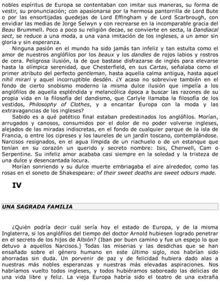 nobles	espíritus	de	Europa	se	contentaban	con	imitar	sus	maneras,	su	forma	de
vestir,	su	pronunciación;	con	apasionarse	por	la	hermosa	pantorrilla	de	Lord	Bute
o	 por	 las	 ensortijadas	 guedejas	 de	 Lord	 Effingham	 y	 de	 Lord	 Scarbrough,	 con
envidiar	las	medias	de	Jorge	Selwyn	y	con	recrearse	en	la	incomparable	gracia	del
Beau	Brummell.	Poco	a	poco	su	religión	decae,	se	convierte	en	secta,	la	Dandiacal
sect,	se	reduce	a	una	moda,	a	una	vana	imitación	de	los	ingleses,	a	un	amor	sin
gloria	y	sin	esperanza.
Ninguna	pasión	en	el	mundo	ha	sido	jamás	tan	infeliz	y	tan	estulta	como	el
amor	de	nuestros	anglófilos	por	los	beaux	y	los	dandies	de	rojos	labios	y	rostros
de	cera.	Peligrosa	ilusión,	la	de	que	bastase	disfrazarse	de	inglés	para	elevarse
hasta	 la	 olímpica	 serenidad,	 que	 Chesterfield,	 en	 sus	 Cartas,	 señalaba	 como	 el
primer	atributo	del	perfecto	gentleman,	hasta	aquella	calma	antigua,	hasta	aquel
nihil	 mirari	 y	 aquel	 incorruptible	 desdén.	 ¿Y	 acaso	 no	 sobrevive	 también	 en	 el
fondo	 de	 cierto	 snobismo	 moderno	 la	 misma	 dulce	 ilusión	 que	 impelía	 a	 los
anglófilos	de	aquella	espléndida	y	melancólica	época	a	buscar	las	razones	de	su
propia	 vida	 en	 la	 filosofía	 del	 dandismo,	 que	 Carlyle	 llamaba	 la	 filosofía	 de	 los
vestidos,	 Philosophy	 of	 Clothes,	 y	 a	 encantar	 Europa	 con	 la	 moda	 y	 las
extravagancias	de	los	ingleses?
Sabido	 es	 a	 qué	 patético	 final	 estaban	 predestinados	 los	 anglófilos.	 Morían,
arrugados	 y	 canosos,	 consumidos	 por	 el	 dolor	 de	 no	 poder	 volverse	 ingleses,
alejados	de	las	miradas	indiscretas,	en	el	fondo	de	cualquier	parque	de	la	isla	de
Francia,	o	entre	los	cipreses	y	los	laureles	de	un	jardín	toscano,	contemplándose.
Narcisos	 resignados,	 en	 el	 agua	 límpida	 de	 un	 riachuelo	 o	 de	 un	 estanque	 que
tenían	 en	 su	 corazón	 un	 querido	 y	 secreto	 nombre:	 Isis,	 Cherwell,	 Cam	 o
Serpentine.	Su	infeliz	amor	acababa	casi	siempre	en	la	soledad	y	la	tristeza	de
una	dulce	y	desencantada	locura.
Morían	 sonriendo	 y	 su	 dulce	 muerte	 embriagaba	 el	 aire	 alrededor,	 como	 las
rosas	en	el	soneto	de	Shakespeare:	of	their	sweet	deaths	are	sweet	odours	made.
	
IV
	
UNA	SAGRADA	FAMILIA
	
¿Quién	 podría	 decir	 cuál	 sería	 hoy	 el	 estado	 de	 Europa,	 y	 de	 la	 misma
Inglaterra,	si	los	anglófilos	del	tiempo	del	doctor	Arnold	hubiesen	logrado	penetrar
en	el	secreto	de	los	hijos	de	Albión?	(Iban	por	buen	camino	y	fue	un	espejo	lo	que
detuvo	 a	 aquellos	 Narcisos.)	 Todas	 las	 miserias	 y	 las	 desdichas	 que	 se	 han
ensañado	 sobre	 el	 género	 humano	 en	 este	 último	 siglo,	 nos	 habrían	 sido
ahorradas	 sin	 duda.	 Un	 porvenir	 de	 paz	 y	 de	 felicidad	 hubiera	 dado	 alas	 a
nuestras	 más	 nobles	 esperanzas	 y	 nuestras	 más	 elevadas	 aspiraciones.	 Nos
habríamos	 vuelto	 todos	 ingleses,	 y	 todos	 hubiéramos	 saboreado	 las	 delicias	 de
una	 vida	 libre	 y	 feliz.	 La	 vieja	 Europa	 habría	 sido	 el	 teatro	 de	 una	 extraña
 
