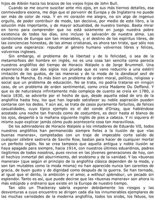 hijos	de	Albión	hacia	los	brazos	de	los	viejos	hijos	de	John	Bull.
Cuando	se	me	ocurre	suscitar	ante	mis	ojos,	en	sus	más	tiernos	detalles,	esa
conmovedora	escena,	me	digo	que	el	porvenir	de	Europa	y	de	Inglaterra	no	puede
ser	 más	 de	 color	 de	 rosa.	 Y	 en	 mi	 corazón	 me	 alegro,	 no	 sin	 algo	 de	 ingenuo
orgullo,	de	poder	contribuir	de	modo,	tan	decisivo,	por	medio	de	este	libro,	a	la
solución	más	importante,	y	de	mayor	actualidad,	de	nuestro	tiempo.	Basta	mirar
en	 torno	 para	 comprender	 que	 no	 está	 solamente	 en	 juego	 nuestra	 pobre
existencia	 de	 todos	 los	 días,	 sino	 incluso	 la	 salvación	 de	 nuestra	 alma.	 Las
condiciones	de	Europa	son	tan	miserables,	y	el	destino	de	los	espíritus	libres,	de
las	conciencias	honestas,	de	las	almas	cristianas,	es	ahora	tan	triste,	que	sólo	nos
queda	 una	 esperanza:	 repudiar	 al	 género	 humano	 volvernos	 libres	 y	 felices,
volvernos	ingleses.
Sin	 embargo,	 el	 problema	 de	 la	 libertad	 y	 de	 ls	 felicidad,	 o	 sea	 de	 la
metamorfosis	 del	 hombre	 en	 inglés,	 no	 es	 una	 cosa	 tan	 sencilla	 como	 parecía
nuestros	 anglófilos	 del	 tiempo	 de	 Horacio	 Walpole	 o	 de	 Jorge	 Brummell.	 Una
experiencia	 de	 casi	 dos	 siglos	 nos	 prueba	 que	 es	 vano	 reducirlo	 a	 una	 estéril
imitación	 de	 los	 gustos,	 de	 las	 maneras	 y	 de	 la	 moda	 de	 la	 dandiacal	 sect	 de
allende	la	Mancha.	Es	más	bien	un	problema	de	orden	moral,	político,	religioso	y
social	que	un	problema	de	educación.	No	se	trata,	no	podría	tratarse	en	ningún
caso,	 de	 un	 problema	 de	 orden	 sentimental,	 como	 creía	 Madame	 Du	 Deffand.	 Y
que	es	de	naturaleza	infinitamente	más	compleja	de	cuanto	se	creía	en	1780,	o
hacia	 1830,	 se	 advierte	 por	 el	 hecho	 de	 que,	 desde	 aquella	 edad	 de	 oro	 de	 la
anglofilia	 hasta	 hoy,	 los	 que	 han	 logrado	 satisfacer	 su	 noble	 aspiración	 pueden
contarse	con	los	dedos.	Y	aún	así,	se	trata	de	casos	puramente	fortuitos,	de	felices
casualidades,	 cuyo	 típico	 ejemplo	 es	 el	 del	 conde	 d'Orsay,	 que	 habiéndose
acostado	una	noche	tan	francés	como	de	costumbre,	es	decir	hasta	el	blanco	de
los	ojos,	despertó	a	la	mañana	siguiente	inglés	de	pies	a	cabeza.	Y	ni	siquiera	él
mismo	supo	explicar	jamás	cómo	pudo	acontecerle	cosa	tan	maravillosa.
De	los	admiradores	de	Horacio	Walpole	a	los	imitadores	de	Eduardo	VII,	todos
nuestros	 anglófilos	 han	 permanecido	 siempre	 fieles	 a	 la	 ilusión	 de	 que	 «las
buenas	 maneras»,	 completadas	 con	 un	 traje	 de	 impecable	 corte	 salido	 de
cualquier	célebre	sastrería	de	Saville	Row,	bastan	para	hacer	de	cualquier	mortal
un	 perfecto	 inglés.	 No	 se	 crea	 tampoco	 que	 aquella	 antigua	 y	 noble	 ilusión	 se
haya	apagado	para	siempre,	hacia	1914,	con	nuestros	últimos	eduardinos,	padres
ilegítimos	de	todos	nosotros,	pues	revive	en	las	jóvenes	generaciones	de	hoy,	con
el	hechizo	inmortal	del	aburrimiento,	del	snobismo	y	de	la	vanidad.	Y	las	«buenas
maneras»	(que	según	el	principio	de	la	anglofilia	clásica	dependen	de	la	moda,	y
son	tan	mutables	como	la	moda	misma)	no	han	aparecido	nunca	tan	carentes	de
gracia,	de	buen	gusto	y	de	dignidad	como	después	de	la	guerra.	Se	han	tornado,
al	igual	que	el	delito,	la	ambición	y	el	amor,	a	without	splendour,	un	pecado	sin
esplendor.	Tanto	es	así,	que	puede	decirse	que	las	«buenas	maneras»	son	ahora	lo
más	estúpido	y	ordinario	que	existe	en	la	Europa	de	nuestro	tiempo.
Tan	 sólo	 un	 Thackeray	 sabría	 exponer	 debidamente	 los	 riesgos	 y	 las
desventuras	a	cuyo	encuentro	se	dirigen	cada	día	los	innumerables	ejemplares	de
las	 muchas	 variedades	 de	 la	 moderna	 anglofilia,	 todos	 los	 snobs,	 los	 fatuos,	 los
 