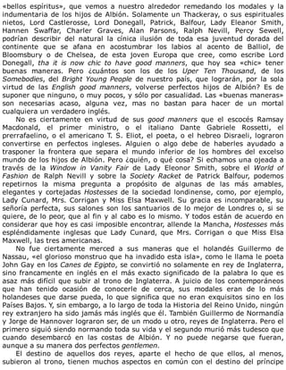 «bellos	 espíritus»,	 que	 vemos	 a	 nuestro	 alrededor	 remedando	 los	 modales	 y	 la
indumentaria	de	los	hijos	de	Albión.	Solamente	un	Thackeray,	o	sus	espirituales
nietos,	 Lord	 Castlerosse,	 Lord	 Donegall,	 Patrick,	 Balfour,	 Lady	 Eleanor	 Smith,
Hannen	 Swaffar,	 Charler	 Graves,	 Alan	 Parsons,	 Ralph	 Nevill,	 Percy	 Sewell,
podrían	 describir	 del	 natural	 la	 cínica	 ilusión	 de	 toda	 esa	 juventud	 dorada	 del
continente	 que	 se	 afana	 en	 acostumbrar	 los	 labios	 al	 acento	 de	 Balliol,	 de
Bloomsbury	 o	 de	 Chelsea,	 de	 esta	 joven	 Europa	 que	 cree,	 como	 escribe	 Lord
Donegall,	 tha	 it	 is	 now	 chic	 to	 have	 good	 manners,	 que	 hoy	 sea	 «chic»	 tener
buenas	 maneras.	 Pero	 ¿cuántos	 son	 los	 de	 los	 Uper	 Ten	 Thousand,	 de	 los
Somebodies,	del	Bright	Young	People	 de	 nuestro	 país,	 que	 lograrán,	 por	 la	 sola
virtud	 de	 las	 English	 good	 manners,	 volverse	 perfectos	 hijos	 de	 Albión?	 Es	 de
suponer	que	ninguno,	o	muy	pocos,	y	sólo	por	casualidad.	Las	«buenas	maneras»
son	 necesarias	 acaso,	 alguna	 vez,	 mas	 no	 bastan	 para	 hacer	 de	 un	 mortal
cualquiera	un	verdadero	inglés.
No	 es	 ciertamente	 en	 virtud	 de	 sus	 good	 manners	 que	 el	 escocés	 Ramsay
Macdonald,	 el	 primer	 ministro,	 o	 el	 italiano	 Dante	 Gabriele	 Rossetti,	 el
prerrafaelino,	o	el	americano	T.	S.	Eliot,	el	poeta,	o	el	hebreo	Disraeli,	lograron
convertirse	 en	 perfectos	 ingleses.	 Alguien	 o	 algo	 debe	 de	 haberles	 ayudado	 a
trasponer	 la	 frontera	 que	 separa	 el	 mundo	 inferior	 de	 los	 hombres	 del	 excelso
mundo	de	los	hijos	de	Albión.	Pero	¿quién,	o	qué	cosa?	Si	echamos	una	ojeada	a
través	 de	 la	 Window	 in	 Vanity	 Fair	 de	 Lady	 Eleonor	 Smith,	 sobre	 el	 World	 of
Fashion	 de	 Ralph	 Nevill	 y	 sobre	 la	 Society	 Racket	 de	 Patrick	 Balfour,	 podemos
repetirnos	 la	 misma	 pregunta	 a	 propósito	 de	 algunas	 de	 las	 más	 amables,
elegantes	y	cortejadas	Hostesses	de	la	sociedad	londinense,	como,	por	ejemplo,
Lady	Cunard,	Mrs.	Corrigan	y	Miss	Elsa	Maxwell.	Su	gracia	es	incomparable,	su
señoría	perfecta,	sus	salones	son	los	santuarios	de	lo	mejor	de	Londres	o,	si	se
quiere,	de	lo	peor,	que	al	fin	y	al	cabo	es	lo	mismo.	Y	todos	están	de	acuerdo	en
considerar	que	hoy	es	casi	imposible	encontrar,	allende	la	Mancha,	Hostesses	más
espléndidamente	 inglesas	 que	 Lady	 Cunard,	 que	 Mrs.	 Corrigan	 o	 que	 Miss	 Elsa
Maxwell,	las	tres	americanas.
No	 fue	 ciertamente	 merced	 a	 sus	 maneras	 que	 el	 holandés	 Guillermo	 de
Nassau,	«el	glorioso	monstruo	que	ha	invadido	esta	isla»,	como	le	llama	le	poeta
John	Gay	en	los	Canes	de	Egipto,	se	convirtió	no	solamente	en	rey	de	Inglaterra,
sino	francamente	en	inglés	en	el	más	exacto	significado	de	la	palabra	lo	que	es
asaz	más	difícil	que	subir	al	trono	de	Inglaterra.	A	juicio	de	los	contemporáneos
que	 han	 tenido	 ocasión	 de	 conocerle	 de	 cerca,	 sus	 modales	 eran	 de	 lo	 más
holandeses	que	darse	pueda,	lo	que	significa	que	no	eran	exquisitos	sino	en	los
Países	Bajos.	Y,	sin	embargo,	a	lo	largo	de	toda	la	Historia	del	Reino	Unido,	ningún
rey	extranjero	ha	sido	jamás	más	inglés	que	él.	También	Guillermo	de	Normandía
y	Jorge	de	Hannover	lograron	ser,	de	un	modo	u	otro,	reyes	de	Inglaterra.	Pero	el
primero	siguió	siendo	normando	toda	su	vida	y	el	segundo	murió	más	tudesco	que
cuando	 desembarcó	 en	 las	 costas	 de	 Albión.	 Y	 no	 puede	 negarse	 que	 fueran,
aunque	a	su	manera	dos	perfectos	gentlemen.
El	 destino	 de	 aquellos	 dos	 reyes,	 aparte	 el	 hecho	 de	 que	 ellos,	 al	 menos,
subieron	al	trono,	tienen	muchos	aspectos	en	común	con	el	destino	del	príncipe
 