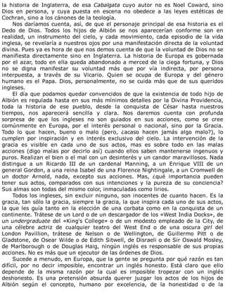 la	 historia	 de	 Inglaterra,	 de	 esa	 Cabalgata	 cuyo	 autor	 no	 es	 Noel	 Coward,	 sino
Dios	 en	 persona,	 y	 cuya	 puesta	 en	 escena	 no	 obedece	 a	 las	 leyes	 estéticas	 de
Cochran,	sino	a	los	cánones	de	la	teología.
Nos	daríamos	cuenta,	así,	de	que	el	personaje	principal	de	esa	historia	es	el
Dedo	 de	 Dios.	 Todos	 los	 hijos	 de	 Albión	 se	 nos	 aparecerían	 conforme	 son	 en
realidad,	un	instrumento	del	cielo,	y	cada	movimiento,	cada	episodio	de	la	vida
inglesa,	se	revelaría	a	nuestros	ojos	por	una	manifestación	directa	de	la	voluntad
divina.	Pues	ya	es	hora	de	que	nos	demos	cuenta	de	que	la	voluntad	de	Dios	no	se
manifiesta	 directamente	 sino	 en	 Inglaterra.	 La	 historia	 de	 Europa	 es	 gobernada
por	el	azar,	todo	en	ella	queda	abandonado	a	merced	de	la	ciega	fortuna,	y	Dios
no	 se	 digna	 manifestar	 su	 voluntad	 más	 que	 por	 vía	 indirecta,	 por	 persona
interpuesta,	 a	 través	 de	 su	 Vicario.	 Quien	 se	 ocupa	 de	 Europa	 y	 del	 género
humano	 es	 el	 Papa.	 Dios,	 personalmente,	 no	 se	 cuida	 más	 que	 de	 sus	 queridos
ingleses.
El	día	que	podamos	quedar	convencidos	de	que	la	existencia	de	todo	hijo	de
Albión	es	regulada	hasta	en	sus	más	mínimos	detalles	por	la	Divina	Providencia,
toda	 la	 historia	 de	 ese	 pueblo,	 desde	 la	 conquista	 de	 César	 hasta	 nuestros
tiempos,	 nos	 aparecerá	 sencilla	 y	 clara.	 Nos	 daremos	 cuenta	 con	 profunda
sorpresa	 de	 que	 los	 ingleses	 no	 son	 guiados	 en	 sus	 acciones,	 como	 se	 cree
comúnmente	 en	 Europa,	 por	 el	 interés	 personal	 o	 nacional,	 sino	 por	 la	 Gracia.
Todo	 lo	 que	 hacen,	 bueno	 o	 malo	 (pero,	 ¿acaso	 hacen	 jamás	 algo	 malo?),	 lo
cumplen	 por	 inspiración	 y	 en	 interés	 exclusivo	 del	 cielo.	 La	 intervención	 de	 la
gracia	 es	 visible	 en	 cada	 uno	 de	 sus	 actos,	 mas	 es	 sobre	 todo	 en	 las	 malas
acciones	(digo	malas	por	decirlo	así)	cuando	ellos	saben	mantenerse	ingenuos	y
puros.	Realizan	el	bien	o	el	mal	con	un	desinterés	y	un	candor	maravillosos.	Nada
distingue	 a	 un	 Ricardo	 III	 de	 un	 cardenal	 Manning,	 a	 un	 Enrique	 VIII	 de	 un
general	Gordon,	a	una	reina	Isabel	de	una	Florence	Nightingale,	a	un	Cromwell	de
un	 doctor	 Arnold,	 nada,	 excepto	 sus	 acciones.	 Mas,	 ¿qué	 importancia	 pueden
tener	 sus	 actos,	 comparados	 con	 sus	 intenciones	 y	 la	 pureza	 de	 su	 conciencia?
Sus	almas	son	todas	del	mismo	color,	inmaculadas	como	lirios.
Todos	los	ingleses,	sin	excluir	ninguno,	son	inocentes	de	cuanto	hacen.	Es	la
gracia,	tan	sólo	la	gracia,	siempre	la	gracia,	la	que	inspira	cada	uno	de	sus	actos,
la	que	les	guía	tanto	en	la	elección	de	una	corbata	como	en	la	conquista	de	un
continente.	Trátese	de	un	Lord	o	de	un	descargador	de	los	«West	India	Docks»,	de
un	undergraduate	del	«King's	College»	o	de	un	modesto	empleado	de	la	City,	de
una	 célebre	 actriz	 de	 cualquier	 teatro	 del	 West	 End	 o	 de	 una	 oscura	 girl	 del
London	 Pavillion,	 trátese	 de	 Nelson	 o	 de	 Wellington,	 de	 Guillermo	 Pitt	 o	 de
Gladstone,	de	Osear	Wilde	o	de	Edith	Sitwell,	de	Disraeli	o	de	Sir	Oswald	Mosley,
de	Marlborough	o	de	Douglas	Haig,	ningún	inglés	es	responsable	de	sus	propias
acciones.	No	es	más	que	un	ejecutor	de	las	órdenes	de	Dios.
Sucede	a	menudo,	en	Europa,	que	la	gente	se	pregunta	por	qué	razón	es	tan
difícil,	 por	 no	 decir	 imposible,	 encontrar	 un	 inglés	 honesto.	 Está	 claro	 que	 ello
depende	 de	 la	 misma	 razón	 por	 la	 cual	 es	 imposible	 tropezar	 con	 un	 inglés
deshonesto.	 Es	 una	 pretensión	 absurda	 querer	 juzgar	 los	 actos	 de	 los	 hijos	 de
Albión	 según	 el	 concepto,	 humano	 por	 excelencia,	 de	 la	 honestidad	 o	 de	 la
 