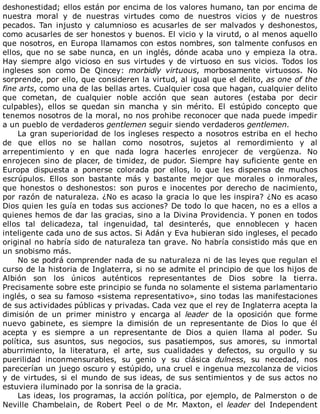 deshonestidad;	ellos	están	por	encima	de	los	valores	humano,	tan	por	encima	de
nuestra	 moral	 y	 de	 nuestras	 virtudes	 como	 de	 nuestros	 vicios	 y	 de	 nuestros
pecados.	 Tan	 injusto	 y	 calumnioso	 es	 acusarles	 de	 ser	 malvados	 y	 deshonestos,
como	acusarles	de	ser	honestos	y	buenos.	El	vicio	y	la	virutd,	o	al	menos	aquello
que	nosotros,	en	Europa	llamamos	con	estos	nombres,	son	talmente	confusos	en
ellos,	que	no	se	sabe	nunca,	en	un	inglés,	dónde	acaba	uno	y	empieza	la	otra.
Hay	 siempre	 algo	 vicioso	 en	 sus	 virtudes	 y	 de	 virtuoso	 en	 sus	 vicios.	 Todos	 los
ingleses	 son	 como	 De	 Qincey:	 morbidly	 virtuous,	 morbosamente	 virtuosos.	 No
sorprende,	por	ello,	que	consideren	la	virtud,	al	igual	que	el	delito,	as	one	of	the
fine	arts,	como	una	de	las	bellas	artes.	Cualquier	cosa	que	hagan,	cualquier	delito
que	 cometan,	 de	 cualquier	 noble	 acción	 que	 sean	 autores	 (estaba	 por	 decir
culpables),	 ellos	 se	 quedan	 sin	 mancha	 y	 sin	 mérito.	 El	 estúpido	 concepto	 que
tenemos	nosotros	de	la	moral,	no	nos	prohibe	reconocer	que	nada	puede	impedir
a	un	pueblo	de	verdaderos	gentlemen	seguir	siendo	verdaderos	gentlemen.
La	gran	superioridad	de	los	ingleses	respecto	a	nosotros	estriba	en	el	hecho
de	 que	 ellos	 no	 se	 hallan	 como	 nosotros,	 sujetos	 al	 remordimiento	 y	 al
arrepentimiento	 y	 en	 que	 nada	 logra	 hacerles	 enrojecer	 de	 vergüenza.	 No
enrojecen	sino	de	placer,	de	timidez,	de	pudor.	Siempre	hay	suficiente	gente	en
Europa	 dispuesta	 a	 ponerse	 colorada	 por	 ellos,	 lo	 que	 les	 dispensa	 de	 muchos
escrúpulos.	 Ellos	 son	 bastante	 más	 y	 bastante	 mejor	 que	 morales	 o	 inmorales,
que	honestos	o	deshonestos:	son	puros	e	inocentes	por	derecho	de	nacimiento,
por	razón	de	naturaleza.	¿No	es	acaso	la	gracia	lo	que	les	inspira?	¿No	es	acaso
Dios	quien	les	guía	en	todas	sus	acciones?	De	todo	lo	que	hacen,	no	es	a	ellos	a
quienes	hemos	de	dar	las	gracias,	sino	a	la	Divina	Providencia.	Y	ponen	en	todos
ellos	 tal	 delicadeza,	 tal	 ingenuidad,	 tal	 desinterés,	 que	 ennoblecen	 y	 hacen
inteligente	cada	uno	de	sus	actos.	Si	Adán	y	Eva	hubieran	sido	ingleses,	el	pecado
original	no	habría	sido	de	naturaleza	tan	grave.	No	habría	consistido	más	que	en
un	snobismo	más.
No	se	podrá	comprender	nada	de	su	naturaleza	ni	de	las	leyes	que	regulan	el
curso	de	la	historia	de	Inglaterra,	si	no	se	admite	el	principio	de	que	los	hijos	de
Albión	 son	 los	 únicos	 auténticos	 representantes	 de	 Dios	 sobre	 la	 tierra.
Precisamente	sobre	este	principio	se	funda	no	solamente	el	sistema	parlamentario
inglés,	o	sea	su	famoso	«sistema	representativo»,	sino	todas	las	manifestaciones
de	sus	actividades	públicas	y	privadas.	Cada	vez	que	el	rey	de	Inglaterra	acepta	la
dimisión	 de	 un	 primer	 ministro	 y	 encarga	 al	 leader	 de	 la	 oposición	 que	 forme
nuevo	 gabinete,	 es	 siempre	 la	 dimisión	 de	 un	 representante	 de	 Dios	 lo	 que	 él
acepta	 y	 es	 siempre	 a	 un	 representante	 de	 Dios	 a	 quien	 llama	 al	 poder.	 Su
política,	 sus	 asuntos,	 sus	 negocios,	 sus	 pasatiempos,	 sus	 amores,	 su	 inmortal
aburrimiento,	 la	 literatura,	 el	 arte,	 sus	 cualidades	 y	 defectos,	 su	 orgullo	 y	 su
puerilidad	 inconmensurables,	 su	 genio	 y	 su	 clásica	 dulness,	 su	 necedad,	 nos
parecerían	un	juego	oscuro	y	estúpido,	una	cruel	e	ingenua	mezcolanza	de	vicios
y	de	virtudes,	si	el	mundo	de	sus	ideas,	de	sus	sentimientos	y	de	sus	actos	no
estuviera	iluminado	por	la	sonrisa	de	la	gracia.
Las	ideas,	los	programas,	la	acción	política,	por	ejemplo,	de	Palmerston	o	de
Neville	 Chambelain,	 de	 Robert	 Peel	 o	 de	 Mr.	 Maxton,	 el	 leader	 del	 Independent
 