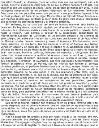 con	ellos!	Cuando,	el	domingo	(pues	no	rezan	más	que	los	domingos),	van	a	la
iglesia,	tienen	el	aspecto	de	estar	seguros	de	que	su	Padre	no	faltará	a	la	cita.	Sus
oraciones	son	una	especie	de	shake—hand,	de	apretón	de	manos	con	Dios.	¡Y	qué
indulgente	comprensión	de	los	defectos	recíprocos,	en	sus	relaciones	familiares!
Dios	tiene	muchas	pequeñas	cosas	que	perdonar	a	sus	predilectos	ingleses	y	las
perdona	gustoso,	sin	hacerse	de	rogar.	Mas	también	los	hijos	de	Albión	tienen	a	su
vez	muchas	cosillas	que	perdonar	al	buen	Dios.	Es	sobre	esta	mutua	indulgencia
que	se	fundan	su	espíritu	de	familia	y	el	Imperio	británico.
Sin	 embargo,	 no	 se	 crea	 que	 tan	 sólo	 de	 buenas	 maneras	 está	 hecha	 su
devoción.	En	Inglaterra,	todo	está	regulado	por	el	sense	of	humour:	el	amor,	los
intereses,	las	relaciones	sociales,	cada	forma,	de	su	vida	pública	y	privada,	todo,
hasta	 la	 religión.	 Hace	 tiempo,	 el	 capitán	 N.	 A.	 Wodehouse,	 comandante	 del
«Royal	 Naval	 College»	 de	 Darthouth,	 en	 un	 discurso	 dirigido	 a	 los	 alumnos	 de
este	colegio,	declaraba	que	tres	son	las	cualidades	que	forman	el	perfecto	oficial
de	 Marina:	 «tacto,	 buenas	 maneras	 y	 sense	 of	 humour».	 Efectivamente,	 como
todos	 sabemos,	 es	 con	 tacto,	 buenas	 maneras	 y	 sense	 of	 humour	 que	 Nelson
venció	en	Abukir	y	en	Trafalgar.	Y	lo	que	el	capitán	N.	A.	Wodehouse	decía	de	los
oficiales	de	Marina	de	Su	Majestad	Británica	puede	aplicarse	a	todos	los	ingleses,
sean	 sportsmen,	 hombres	 políticos,	 hombres	 de	 negocios	 o	 clergymen.	 Es	 con
tacto,	con	buenas	maneras	y	sentido	del	humour	como	cazan	el	zorro,	dominan
los	 mares,	 juegan	 al	 cricket,	 gobiernan	 las	 colonias,	 pescan	 el	 salmón,	 realizan
sus	 negocios,	 y	 predican	 el	 Evangelio.	 Las	 tres	 cualidades	 fundamentales	 que
forman	 al	 perfecto	 oficial	 de	 Marina,	 son	 las	 mismas	 que	 forman	 al	 perfecto
christian	gentleman,	al	perfecto	businessman	o	al	perfecto	obispo.	Puede	decirse
que	del	tacto,	las	buenas	maneras	y	el	sentido	del	humour	depende	no	tan	sólo	la
admirable	 armonía	 de	 su	 vida	 social,	 o	 sea	 sus	 relaciones	 entre	 ellos,	 sino	 su
propia	 felicidad	 familiar,	 o,	 lo	 que	 es	 lo	 mismo,	 sus	 tratos	 personales	 con	 Dios.
¡Con	qué	tacto	saben	pecar	los	ingleses!	¡Con	qué	good	manners	 rezan	 a	 Dios!
¡Con	 qué	 sense	 of	 humour	 se	 arrepienten	 de	 sus	 pecadillos,	 prometen
enmendarse	y	predican	la	virtud!	Basta	ver	con	qué	gracia	se	arrodillan	y	juntan
las	manos,	con	qué	afectuosa	confianza	alzan	los	ojos	al	cielo,	para	comprender
que	 los	 hijos	 de	 Albión	 se	 hallan	 demasiado	 distantes	 de	 nosotros,	 demasiado
cerca	de	Dios,	para	poderles	considerar	en	la	misma	medida	que	a	los	comunes
hijos	 de	 Adán.	 Basta	 escuchar	 los	 sermones	 de	 sus	 buenos	 pastores	 para
comprender	 que	 la	 salvación	 de	 su	 alma	 es,	 para	 ellos,	 una	 simple	 cuestión	 de
familia	y	que	la	redención	del	mundo	es	un	asunto	puramente	inglés.
Sus	serenos	rostros	respiran	tan	ingenua	fe	en	su	propia	inmortalidad	y	tal
cortés	 desprecio	 por	 el	 género	 humano,	 que	 un	 impulso	 de	 agradecimiento	 nos
hacer	doblar	la	rodilla	y	dar	gracias	al	cielo	por	haber	creado	almas	tan	cándidas,
ojos	tan	dulces,	seres	tan	puros	de	todos	los	vicios	y	de	todas	las	virtudes	de	la
Humanidad.
Mas	no	basta	dar	las	gracias	a	Dios	por	haber	creado	a	los	ingleses,	the	rich,
the	 incomparable,	 the	 fearless,	 the	 intolerable	 English,	 como	 les	 llama	 Angus
MacNeill	en	The	egregious	English.	Hay	que	agradecerle	ante	todo	el	haber	creado
a	Europa	tan	cerca	de	Inglaterra.	Pues	es	a	través	de	esa	divina	isla	que	pasa	el
 
