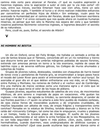 camino	 más	 corto	 para	 alcanzar	 el	 Paraíso.	 ¿Y	 qué	 es	 nuestra	 aspiración	 a
hacernos	 ingleses,	 sino	 la	 aspiración	 a	 subir	 al	 cielo	 por	 la	 vía	 más	 corta?	 «El
ruso,	 entre	 sus	 nieves,	 escribía	 Emerson	 hace	 casi	 cien	 años,	 tiene	 un	 solo
anhelo:	hacerse	inglés.	Y	también	el	turco	y	el	chino	realizan	indecibles	esfuerzos
por	 convertirse	 en	 perfectos	 hijos	 de	 Albión.»	 Sin	 embargo,	 ¡cuán	 poco	 ha
avanzado	la	Humanidad	por	el	camino	del	Paraíso,	desde	que	Emerson	escribiera
sus	English	traits!	Y	el	único	consuelo	que	nos	queda	ahora	en	nuestras	humanas
miserias,	 es	 pensar	 que	 tan	 sólo	 la	 Mancha	 nos	 separa	 del	 cielo	 y	 que	 también
nosotros	podremos	fácilmente	volvernos	ingleses,	si	logramos	descubrir	el	secreto
de	su	naturaleza.
Pero,	¿cuál	es,	pues,	Señor,	el	secreto	de	Albión?
	
V
	
NI	HOMBRE	NI	BESTIA
	
Un	día	en	Oxford,	cerca	del	Folly	Bridge,	me	hallaba	yo	sentado	a	orillas	de
uno	de	tantos	brazos	que	el	Támesis,	convertido	allí	en	un	río	romántico	y	tierno
que	discurre	lento	por	entre	las	umbrías	márgenes	pobladas	de	sauces	llorones,
extiende	 con	 amorosa	 pereza	 en	 torno	 a	 la	 isla	 exoniana,	 repleta	 de	 casas	 de
ladrillos	 rojos	 y	 de	 severos	 edificios	 góticos,	 los	 Colleges	 de	 muros	 ahumados	 y
cubiertos	de	hiedra.
Grupos	de	jóvenes	rubios,	destocados,	vestidos	con	chaquetas	de	harris	tweed
de	tonos	vivos	y	pantalones	de	franela	gris,	se	encaminaban	a	largos	pasos	hacia
el	recodo	del	Lower	River	para	asistir	al	entrenamiento	del	«ocho»	azul	turquí.	Se
acercaba	el	gran	día	en	el	que	debían	enfrentarse	una	vez	más,	en	el	Támesis,
entre	Putney	y	Mortlake,	los	remeros	de	Oxford	y	el	«ocho»	azul	de	Cambridge.
Era	 una	 mañana	 de	 marzo	 verdosa	 como	 una	 manzana	 agria	 y	 el	 cielo	 que	 se
reflejaba	en	el	agua	tenía	el	color	de	las	hojas	de	plátano.
Guapos	jóvenes,	aquellos	estudiantes	de	cabellos	de	oro	vivo,	de	movimientos
elásticos,	 de	 aire	 sereno	 e	 inspirado	 de	 pajes	 en	 vacaciones.	 «Me	 gustan	 los
ingleses	—me	decía—	me	agrada	su	timidez,	su	sonriente	desprecio,	el	candor	de
sus	frentes	pueriles.»	¿Y	quién	no	amaría	a	este	feliz	pueblo	de	modales	corteses,
de	 ojos	 claros	 llenos	 de	 inexorables	 pudores	 y	 de	 virginales	 crueldades,	 de
mejillas	 laqueadas	 con	 pétalos	 de	 rosa,	 de	 orejas	 frágiles	 y	 transparentes	 como
conchas?	Pensaba	en	la	estatua	de	Shelley,	tendido	desnudo	y	blanco	en	la	fría
celda	del	«University	College»,	tal	como	las	olas	le	empujaron,	crueles	y	piadosas
a	 un	 tiempo,	 hasta	 la	 toscana	 playa	 de	 Viareggio.	 El	 sueño	 de	 los	 jóvenes
nadadores,	adormecidos	al	sol	sobre	la	orilla	herbosa	de	la	isla	Mesopotamia,	no
es	 con	 toda	 seguridad	 ni	 más	 ligero	 ni	 más	 púdico.	 ¿Son,	 pues,	 castos	 como
hermafroditas,	 cuando	 duermen,	 esos	 undergraduates	 de	 atléticos	 cuerpos	 y
rostros	 de	 muchacha?	 ¿Qué	 cosa	 puede	 ocultarse	 bajo	 esa	 piel	 blanca	 como	 el
 