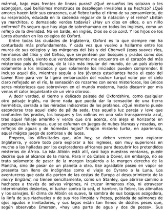 mármol,	 bajo	 esas	 frentes	 de	 líneas	 puras?	 ¿Qué	 ensueños	 les	 solazan	 o	 les
acongojan,	qué	bellísimos	monstruos	se	despliegan	invisibles	a	su	hechizo?	¿Qué
amores	hacen	latir	sus	corazones,	qué	fiebre	turba	el	ritmo	de	su	pensamiento,	de
su	respiración,	educada	en	la	cadencia	regular	de	la	natación	y	el	remo?	¿Están
ya	 marchitos,	 o	 demasiado	 verdes	 todavía?	 ¿Hay	 un	 dios	 en	 ellos,	 o	 un	 niño
enfermo?	Es	seguro	que	hay	algo	de	sobrehumano	en	todos	los	ingleses,	como	un
reflejo	de	la	divinidad.	No	en	balde,	en	inglés,	Dios	se	dice	Lord.	Y	los	hijos	de	los
Lores	abundan	en	los	colegios	de	Oxford.
Entre	 todas	 las	 ciudades	 de	 Inglaterra,	 Oxford	 es	 la	 que	 siempre	 me	 ha
conturbado	 más	 profundamente.	 Y	 cada	 vez	 que	 vuelvo	 a	 hallarme	 entre	 los
muros	de	sus	colegios	y	las	márgenes	del	Isis	y	del	Cherwell	(esos	suaves	ríos,
hermanos	del	Iliso	y	del	Cefiso,	que	serpentean	por	bosques	y	prados	como	dos
reptiles	en	celo),	siento	que	verdaderamente	me	encuentro	en	el	corazón	del	más
misterioso	país	de	Europa,	de	la	isla	más	insular	del	mundo,	de	un	país	abierto
solamente	 a	 los	 iniciados	 y	 que	 solamente	 los	 iniciados	 pueden	 comprender.	 E
incluso	 aquel	 día,	 mientras	 seguía	 a	 los	 jóvenes	 estudiantes	 hacia	 el	 codo	 del
Lower	 Rive	 para	 ver	 la	 ligera	 embarcación	 del	 «ocho»	 turquí	 volar	 por	 el	 cielo
claro	reflejado	en	el	río,	la	sensación	de	rozarme	con	seres	misteriosos,	los	únicos
seres	misteriosos	que	sobreviven	en	el	mundo	moderno,	hacía	discurrir	por	mis
venas	el	calor	inquietante	de	un	vino	oloroso.
A	 decir	 verdad,	 el	 tierno	 y	 delicado	 paisaje	 del	 Oxfordshire,	 como	 cualquier
otro	 paisaje	 inglés,	 no	 tiene	 nada	 que	 pueda	 dar	 la	 sensación	 de	 una	 tierra
hermética,	cerrada	a	las	miradas	indiscretas	de	los	profanos.	¿Qué	misterio	puede
esconderse	 tras	 aquel	 cielo	 de	 pálida	 seda,	 tras	 aquella	 luz	 pareja	 y	 leve	 que
confunden	 los	 prados,	 los	 bosques	 y	 las	 colinas	 en	 una	 sola	 transparencia	 azul,
tras	 aquel	 follaje	 amarillo	 y	 verde	 que	 ora	 acerca,	 ora	 aleja	 el	 horizonte	 en
perspectivas	luminosas,	que	se	esfuman	en	juegos	de	nubes	blancas	y	rosadas,	en
reflejos	 de	 aguas	 y	 de	 húmedas	 hojas?	 Ningún	 misterio	 turba,	 en	 apariencia,
aquel	mágico	juego	de	sombras	y	de	luces.
Empero,	 las	 dificultades	 que,	 aún	 hoy,	 se	 deben	 vencer	 para	 explorar
Inglaterra,	 y	 sobre	 todo	 para	 explorar	 a	 los	 ingleses,	 son	 muy	 superiores	 en
mucho	a	las	halladas	por	los	exploradores	africanos	para	descubrir	los	pretendidos
misterios	 de	 África.	 La	 isla	 Albión	 está	 allí,	 casi	 bajo	 nuestras	 ventanas,	 puede
decirse	que	al	alcance	de	la	mano.	Para	ir	de	Calais	a	Dover,	sin	embargo,	no	se
trata	 solamente	 de	 pasar	 de	 la	 margen	 izquierda	 a	 la	 margen	 derecha	 de	 la
Mancha,	 sino	 de	 pasar	 de	 un	 planeta	 a	 otro.	 Ese	 agradable	 paseo	 en	 vapor	 se
presenta	 tan	 lleno	 de	 incógnitas	 como	 el	 viaje	 de	 Cyrano	 a	 la	 Luna.	 Los
aventureros	que	cada	día	parten	de	las	costas	de	Europa	al	descubrimiento	de	la
merry	England,	no	tienen	sencillamente,	como	un	Stanley,	que	abrirse	camino	a
hachazos	 a	 través	 de	 selvas	 vírgenes,	 ni	 cruzar	 inmensos	 ríos,	 ni	 atravesar
interminables	desiertos,	ni	luchar	contra	la	sed,	el	hambre,	la	fiebre,	las	alimañas
y	los	salvajes.	El	clima	de	Albión	es	suave,	la	sombra	de	sus	bosques	acogedora,
la	linfa	de	sus	riachuelos	y	de	sus	ríos	límpida	y	fresca,	poblada	de	salmones	de
ojos	 agudos	 e	 invitadores,	 y	 sus	 lagos	 están	 tan	 llenos	 de	 dóciles	 peces	 que,
según	 observaba	 Emerson,	 «hay	 una	 parte	 de	 agua	 y	 dos	 de	 peces».	 Sus
 