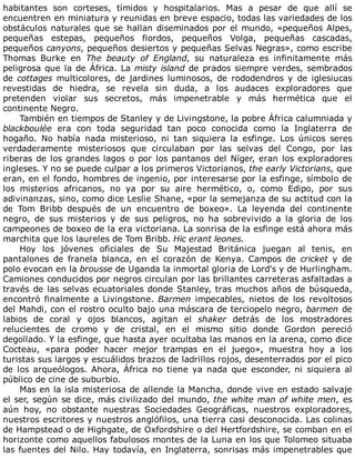habitantes	 son	 corteses,	 tímidos	 y	 hospitalarios.	 Mas	 a	 pesar	 de	 que	 allí	 se
encuentren	en	miniatura	y	reunidas	en	breve	espacio,	todas	las	variedades	de	los
obstáculos	naturales	que	se	hallan	diseminados	por	el	mundo,	«pequeños	Alpes,
pequeñas	 estepas,	 pequeños	 fiordos,	 pequeños	 Volga,	 pequeñas	 cascadas,
pequeños	canyons,	pequeños	desiertos	y	pequeñas	Selvas	Negras»,	como	escribe
Thomas	 Burke	 en	 The	 beauty	 of	 England,	 su	 naturaleza	 es	 infinitamente	 más
peligrosa	que	la	de	África.	La	misty	island	de	prados	siempre	verdes,	sembrados
de	cottages	 multicolores,	 de	 jardines	 luminosos,	 de	 rododendros	 y	 de	 iglesiucas
revestidas	 de	 hiedra,	 se	 revela	 sin	 duda,	 a	 los	 audaces	 exploradores	 que
pretenden	 violar	 sus	 secretos,	 más	 impenetrable	 y	 más	 hermética	 que	 el
continente	Negro.
También	en	tiempos	de	Stanley	y	de	Livingstone,	la	pobre	África	calumniada	y
blackboulée	 era	 con	 toda	 seguridad	 tan	 poco	 conocida	 como	 la	 Inglaterra	 de
hogaño.	 No	 había	 nada	 misterioso,	 ni	 tan	 siquiera	 la	 esfinge.	 Los	 únicos	 seres
verdaderamente	 misteriosos	 que	 circulaban	 por	 las	 selvas	 del	 Congo,	 por	 las
riberas	de	los	grandes	lagos	o	por	los	pantanos	del	Níger,	eran	los	exploradores
ingleses.	Y	no	se	puede	culpar	a	los	primeros	Victorianos,	the	early	Victorians,	que
eran,	en	el	fondo,	hombres	de	ingenio,	por	interesarse	por	la	esfinge,	símbolo	de
los	 misterios	 africanos,	 no	 ya	 por	 su	 aire	 hermético,	 o,	 como	 Edipo,	 por	 sus
adivinanzas,	sino,	como	dice	Leslie	Shane,	«por	la	semejanza	de	su	actitud	con	la
de	 Tom	 Bribb	 después	 de	 un	 encuentro	 de	 boxeo».	 La	 leyenda	 del	 continente
negro,	 de	 sus	 misterios	 y	 de	 sus	 peligros,	 no	 ha	 sobrevivido	 a	 la	 gloria	 de	 los
campeones	de	boxeo	de	la	era	victoriana.	La	sonrisa	de	la	esfinge	está	ahora	más
marchita	que	los	laureles	de	Tom	Bribb.	Hic	erant	leones.
Hoy	 los	 jóvenes	 oficiales	 de	 Su	 Majestad	 Británica	 juegan	 al	 tenis,	 en
pantalones	 de	 franela	 blanca,	 en	 el	 corazón	 de	 Kenya.	 Campos	 de	 cricket	 y	 de
polo	evocan	en	la	brousse	de	Uganda	la	inmortal	gloria	de	Lord's	y	de	Hurlingham.
Camiones	conducidos	por	negros	circulan	por	las	brillantes	carreteras	asfaltadas	a
través	de	las	selvas	ecuatoriales	donde	Stanley,	tras	muchos	años	de	búsqueda,
encontró	finalmente	a	Livingstone.	Barmen	 impecables,	 nietos	 de	 los	 revoltosos
del	Mahdi,	con	el	rostro	oculto	bajo	una	máscara	de	terciopelo	negro,	barmen	de
labios	 de	 coral	 y	 ojos	 blancos,	 agitan	 el	 shaker	 detrás	 de	 los	 mostradores
relucientes	 de	 cromo	 y	 de	 cristal,	 en	 el	 mismo	 sitio	 donde	 Gordon	 pereció
degollado.	Y	la	esfinge,	que	hasta	ayer	ocultaba	las	manos	en	la	arena,	como	dice
Cocteau,	 «para	 poder	 hacer	 mejor	 trampas	 en	 el	 juego»,	 muestra	 hoy	 a	 los
turistas	sus	largos	y	escuálidos	brazos	de	ladrillos	rojos,	desenterrados	por	el	pico
de	 los	 arqueólogos.	 Ahora,	 África	 no	 tiene	 ya	 nada	 que	 esconder,	 ni	 siquiera	 al
público	de	cine	de	suburbio.
Mas	en	la	isla	misteriosa	de	allende	la	Mancha,	donde	vive	en	estado	salvaje
el	ser,	según	se	dice,	más	civilizado	del	mundo,	the	white	man	of	white	men,	es
aún	 hoy,	 no	 obstante	 nuestras	 Sociedades	 Geográficas,	 nuestros	 exploradores,
nuestros	escritores	y	nuestros	anglófilos,	una	tierra	casi	desconocida.	Las	colinas
de	Hampstead	o	de	Highgate,	de	Oxfordshire	o	del	Hertfordshire,	se	comban	en	el
horizonte	como	aquellos	fabulosos	montes	de	la	Luna	en	los	que	Tolomeo	situaba
las	fuentes	del	Nilo.	Hay	todavía,	en	Inglaterra,	sonrisas	más	impenetrables	que
 