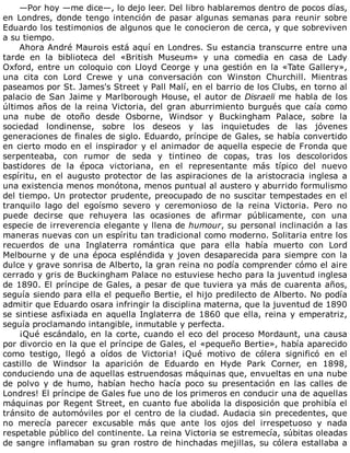 —Por	hoy	—me	dice—,	lo	dejo	leer.	Del	libro	hablaremos	dentro	de	pocos	días,
en	Londres,	donde	tengo	intención	de	pasar	algunas	semanas	para	reunir	sobre
Eduardo	los	testimonios	de	algunos	que	le	conocieron	de	cerca,	y	que	sobreviven
a	su	tiempo.
Ahora	André	Maurois	está	aquí	en	Londres.	Su	estancia	transcurre	entre	una
tarde	 en	 la	 biblioteca	 del	 «British	 Museum»	 y	 una	 comedia	 en	 casa	 de	 Lady
Oxford,	entre	un	coloquio	con	Lloyd	Ceorge	y	una	gestión	en	la	«Tate	Gallery»,
una	 cita	 con	 Lord	 Crewe	 y	 una	 conversación	 con	 Winston	 Churchill.	 Mientras
paseamos	por	St.	James's	Street	y	Pall	Malí,	en	el	barrio	de	los	Clubs,	en	torno	al
palacio	de	San	Jaime	y	Marlborough	House,	el	autor	de	Disraeli	me	habla	de	los
últimos	años	de	la	reina	Victoria,	del	gran	aburrimiento	burgués	que	caía	como
una	 nube	 de	 otoño	 desde	 Osborne,	 Windsor	 y	 Buckingham	 Palace,	 sobre	 la
sociedad	 londinense,	 sobre	 los	 deseos	 y	 las	 inquietudes	 de	 las	 jóvenes
generaciones	de	finales	de	siglo.	Eduardo,	príncipe	de	Gales,	se	había	convertido
en	cierto	modo	en	el	inspirador	y	el	animador	de	aquella	especie	de	Fronda	que
serpenteaba,	 con	 rumor	 de	 seda	 y	 tintineo	 de	 copas,	 tras	 los	 descoloridos
bastidores	 de	 la	 época	 victoriana,	 en	 el	 representante	 más	 típico	 del	 nuevo
espíritu,	 en	 el	 augusto	 protector	 de	 las	 aspiraciones	 de	 la	 aristocracia	 inglesa	 a
una	existencia	menos	monótona,	menos	puntual	al	austero	y	aburrido	formulismo
del	tiempo.	Un	protector	prudente,	preocupado	de	no	suscitar	tempestades	en	el
tranquilo	 lago	 del	 egoísmo	 severo	 y	 ceremonioso	 de	 la	 reina	 Victoria.	 Pero	 no
puede	 decirse	 que	 rehuyera	 las	 ocasiones	 de	 afirmar	 públicamente,	 con	 una
especie	de	irreverencia	elegante	y	llena	de	humour,	su	personal	inclinación	a	las
maneras	nuevas	con	un	espíritu	tan	tradicional	como	moderno.	Solitaria	entre	los
recuerdos	 de	 una	 Inglaterra	 romántica	 que	 para	 ella	 había	 muerto	 con	 Lord
Melbourne	y	de	una	época	espléndida	y	joven	desaparecida	para	siempre	con	la
dulce	y	grave	sonrisa	de	Alberto,	la	gran	reina	no	podía	comprender	cómo	el	aire
cerrado	y	gris	de	Buckingham	Palace	no	estuviese	hecho	para	la	juventud	inglesa
de	1890.	El	príncipe	de	Gales,	a	pesar	de	que	tuviera	ya	más	de	cuarenta	años,
seguía	siendo	para	ella	el	pequeño	Bertie,	el	hijo	predilecto	de	Alberto.	No	podía
admitir	que	Eduardo	osara	infringir	la	disciplina	materna,	que	la	juventud	de	1890
se	sintiese	asfixiada	en	aquella	Inglaterra	de	1860	que	ella,	reina	y	emperatriz,
seguía	proclamando	intangible,	inmutable	y	perfecta.
¡Qué	escándalo,	en	la	corte,	cuando	el	eco	del	proceso	Mordaunt,	una	causa
por	divorcio	en	la	que	el	príncipe	de	Gales,	el	«pequeño	Bertie»,	había	aparecido
como	 testigo,	 llegó	 a	 oídos	 de	 Victoria!	 ¡Qué	 motivo	 de	 cólera	 significó	 en	 el
castillo	 de	 Windsor	 la	 aparición	 de	 Eduardo	 en	 Hyde	 Park	 Corner,	 en	 1898,
conduciendo	una	de	aquellas	estruendosas	máquinas	que,	envueltas	en	una	nube
de	 polvo	 y	 de	 humo,	 habían	 hecho	 hacía	 poco	 su	 presentación	 en	 las	 calles	 de
Londres!	El	príncipe	de	Gales	fue	uno	de	los	primeros	en	conducir	una	de	aquellas
máquinas	por	Regent	Street,	en	cuanto	fue	abolida	la	disposición	que	prohibía	el
tránsito	de	automóviles	por	el	centro	de	la	ciudad.	Audacia	sin	precedentes,	que
no	 merecía	 parecer	 excusable	 más	 que	 ante	 los	 ojos	 del	 irrespetuoso	 y	 nada
respetable	público	del	continente.	La	reina	Victoria	se	estremecía,	súbitas	oleadas
de	sangre	inflamaban	su	gran	rostro	de	hinchadas	mejillas,	su	cólera	estallaba	a
 