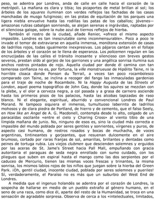 peso,	 se	 adentra	 por	 Londres,	 anda	 de	 calle	 en	 calle	 hacia	 el	 corazón	 de	 la
metrópoli.	La	mañana	es	clara	y	tibia;	los	picaportes	de	metal	brillan	al	sol;	los
árboles	 de	 los	 squares	 iluminan	 con	 verdes	 reflejos	 las	 fachadas	 de	 las	 casas
manchadas	de	musgo	fuliginoso;	en	las	pistas	de	equitación	de	los	parques	una
ligera	 niebla	 envuelve	 hasta	 las	 rodillas	 las	 patas	 de	 los	 caballos;	 jóvenes—
amazonas	rubias	cabalgan	sonriendo,	se	alejan	serenas	e	ingrávidas,	raptadas	por
el	silenciosa	galope,	sobre	la	nube	azul	de	tiernos	reflejos	de	hierba.
También	 el	 rostro	 de	 la	 ciudad,	 añade	 Renier,	 «ofrece	 el	 mismo	 aspecto
impasible.	 Londres	 es	 tan	 inescrutable	 como	 inconmensurable».	 Poco	 a	 poco	 le
invade	el	temor	de	extraviarse	en	aquella	inmensa,	monótona	extensión	de	casas
de	ladrillos	rojos,	todas	igualmente	inexpresivas.	Los	pájaros	cantan	en	el	follaje
de	los	árboles	y	el	corazón	se	le	llena	de	esperanza.	Los	policemen	regulan	en	las
encrucijadas	 de	 las	 calles	 el	 tránsito	 incesante	 y	 silencioso	 con	 breves	 gestos
severos,	prestan	oído	al	gorjeo	de	los	gorriones	y	una	angélica	sonrisa	ilumina	sus
anchos	 rostros	 pintados	 de	 rojo.	 Aquella	 ciudad	 por	 donde	 él	 camina	 con	 tan
temerosa	confianza	no	es,	por	fortuna,	la	ville	monstrueuse	de	Hipólito	Taine,	ni	la
horrible	 cloaca	 donde	 Ponson	 du	 Terrail,	 a	 veces	 tan	 poco	 rocambolesco
comparado	 con	 Taine,	 se	 inclina	 a	 recoger	 del	 fango	 las	 inmaculadas	 gardenias
para	 el	 traje	 de	 noche	 de	 Rocambole.	 Ni	 la	 Happy	 Augusta	 de	 las	 Streets	 of
London,	aquel	poema	topográfico	de	John	Gay,	donde	los	squires	se	mezclan	con
la	plebe,	y	el	olor	a	cerveza	negra,	a	col	pasada	y	a	grasa	de	carnero	asciende
hasta	 los	 primeros	 pisos	 de	 los	 palacios,	 hasta	 las	 alcobas	 tapizadas	 de	 raso
blanco.	 Ni	 el	 elegante,	 espiritual,	 aburrido	 y	 convencional	 Londres	 de	 Paul
Morand.	 Ni	 tampoco	 siquiera	 el	 inmenso,	 tumultuoso	 laberinto	 de	 ladrillos
mohosos	y	de	clara	piedra	de	Portland,	de	hierro	y	de	cemento,	que	el	falso	Seely,
en	How	like	an	Angel	de	A.	G.	Macdonell,	contempla	desde	lo	alto,	colgado	de	un
paracaídas	 oscilante	 «entre	 el	 cielo	 y	 Charing	 Cross»	 al	 viento	 tibio	 de	 una
límpida	mañana	de	junio.	No,	ninguno	de	esos	es,	sino	la	ciudad	más	correcta	e
impasible	del	mundo	poblada	por	seres	gentiles	y	sonrientes,	vírgenes	y	puros,	de
aspecto	 casi	 humano,	 de	 rostros	 rosados	 y	 bocas	 de	 muchacha,	 de	 voces
argentinas,	 tintineantes	 y	 gorjeantes,	 que	 resuenan	 dulcemente	 en	 el	 aire
brumoso,	cortado	por	raras	franjas	de	sol,	amarillas,	brillantes	y	dentadas	como
peines	de	tortuga	rubia.	Los	viejos	clubmen	que	descienden	solemnes	y	erguidos
por	 las	 aceras	 de	 St.	 Jame's	 Street	 hacia	 Pall	 Mall,	 empuñando	 con	 gracia
autoritaria	 el	 paraguas	 de	 seda	 negra	 enrollado	 con	 sumo	 cuidado,	 con	 los
pliegues	 que	 suben	 en	 espiral	 hasta	 el	 mango	 como	 las	 dos	 serpientes	 por	 el
caduceo	 de	 Mercurio,	 tienen	 las	 mismas	 voces	 frescas	 y	 trinantes,	 la	 misma
sonrisa,	los	mismos	labios	rojos	de	los	niños	que	juegan	sobre	la	hierba	del	Green
Park.	¡Oh,	gentil	ciudad,	inocente	ciudad,	poblada	por	seres	solemnes	y	pueriles!
Sí,	 verdaderamente,	 el	 Paraíso	 no	 es	 más	 que	 un	 suburbio	 del	 West	 End	 de
Londres.
A	medida	que	el	ingenuo	holandés	se	adentra	por	el	corazón	de	Londres,	la
sospecha	 de	 hallarse	 en	 medio	 de	 un	 pueblo	 extraño	 al	 género	 humano,	 en	 el
seno	de	una	raza,	como	dice	él,	aparte	del	resto	de	la	Humanidad,	se	troca	en	una
sensación	de	agradable	sorpresa.	Observa	de	cerca	a	los	«intelectuales,	limitados,
 