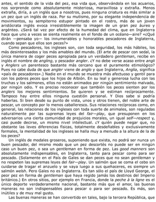 antes,	el	sentido	de	la	vida	del	pez,	esa	vida	que,	observándola	en	los	acuarios,
nos	 sorprende	 como	 absolutamente	 misteriosa,	 maravillosa	 y	 extraña.	 Menos
extraña,	diría,	a	un	inglés	que	a	nosotros,	pues	ninguna	criatura	es	más	similar	a
un	pez	que	un	inglés	de	raza.	Por	su	mutismo,	por	su	elegante	independencia	de
movimientos,	 su	 sempiterno	 estupor	 pintado	 en	 el	 rostro,	 más	 de	 un	 joven
aristócrata	 inglés	 evoca	 irresistiblemente	 la	 imagen	 de	 un	 gran	 pez	 áureo	 y
argénteo.	 ¿Será	 tal	 vez	 por	 efecto	 de	 la	 humedad	 del	 clima,	 que	 en	 Inglaterra
hace	que	uno	a	veces	se	sienta	realmente	en	el	fondo	de	un	océano—aire?	«¿Qué
dirán	 —pensaba	 yo—	 los	 innumerables	 y	 honorables	 pescadores	 de	 Inglaterra,
cuando	sepan	que	ellos	son	peces?»
Como	 pescadores,	 los	 ingleses	 son,	 con	 toda	 seguridad,	 los	 más	 hábiles,	 los
más	desinteresados	y	los	más	amables	del	mundo.	(El	arte	de	pescar	con	sedal,	la
única	manera	de	coger	peces	apropiada	para	un	verdadero	gentleman,	recibe	en
inglés	el	nombre	de	angling,	y	pescador	angler.	¿Y	no	debe	verse	acaso	entre	angli
y	 Anglers	 un	 parentesco	 bastante	 más	 cercano	 que	 el	 puramente	 etimológico?
Pues	no	cabe	duda	de	que	angler	viene	de	anglo	y	que	Inglaterra,	Anglia,	significa
«país	de	pescadores».)	Nadie	en	el	mundo	se	muestra	más	afectuoso	y	gentil	para
con	los	pobres	peces	que	los	hijos	de	Albión.	En	su	leal	y	generosa	lucha	con	las
truchas	y	los	salmones,	ellos	no	están	animados	por	ningún	sentimiento	malvado,
por	 ningún	 odio.	 Y	 es	 preciso	 reconocer	 que	 también	 los	 peces	 sienten	 por	 los
anglers	 los	 mejores	 sentimientos.	 Se	 quieren	 y	 se	 estiman	 recíprocamente.
Tampoco	 hay	 entre	 ellos	 ninguna	 cuestión	 personal.	 Y	 Dios	 sabe	 si	 podría
haberlas.	Si	bien	desde	su	punto	de	vista,	unos	y	otros	tienen,	del	noble	arte	de
pescar,	un	concepto	por	lo	menos	caballeresco.	Sus	relaciones	recíprocas	como,	en
general,	las	relaciones	de	los	ingleses	con	toda	suerte	de	animales,	son	reguladas
naturalmente	 por	 las	 supremas	 leyes	 del	 fair—play,	 que	 presuponen	 en	 los
adversarios	una	cierta	comunidad	de	prejuicios	morales,	un	igual	self—respect	y,
casi	 puede	 decirse,	 un	 mismo	 nivel	 intelectual.	 ¿Y	 quién	 puede	 negar	 que,	 no
obstante	 las	 leves	 diferencias	 físicas,	 totalmente	 desdeñables	 y	 exclusivamente
formales,	la	mentalidad	de	los	ingleses	se	halla	muy	a	menudo	a	la	altura	de	la	de
los	peces?
Un	inglés	de	modales	groseros,	suponiendo	que	exista,	no	podrá	ser	nunca	un
buen	 pescador,	 del	 mismo	 modo	 que	 un	 pez	 descortés	 no	 puede	 ser	 en	 ningún
caso	un	buen	pez,	o	sea	un	gentleman	en	forma	de	pez.	Las	good	manners	son
absolutamente	 indispensables,	 en	 Inglaterra,	 tanto	 para	 pescar	 como	 para	 ser
pescado.	(Solamente	en	el	País	de	Gales	se	dan	peces	que	no	sean	gentleman	y
no	respeten	las	supremas	leyes	del	fair—play.	Un	salmón	que	se	coma	el	cebo	sin
cuidarse	de	tragar	el	anzuelo	y	se	vaya	luego	a	sus	quehaceres,	es	siempre	un
salmón	welsh.	Pero	Gales	no	es	Inglaterra.	Es	tan	sólo	el	país	de	Lloyd	George,	el
peor	pez	en	forma	de	gentleman	que	haya	regido	jamás	los	destinos	del	Imperio
británico.)	En	otros	sitios,	por	ejemplo	en	Francia,	donde	la	peche	à	la	ligne	es	el
único	 deporte	 verdaderamente	 nacional,	 bastante	 más	 que	 el	 amor,	 las	 buenas
maneras	 no	 son	 indispensables	 para	 pescar	 o	 para	 ser	 pescado.	 Es	 más,	 son
inútiles	y	de	muy	mal	gusto.
Las	buenas	maneras	se	han	convertido	en	tales,	bajo	la	tercera	República,	que
 