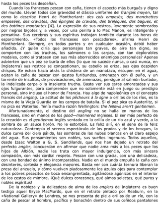 hasta	los	peces	las	desdeñan.
Cuando	los	franceses	pescan	con	caña,	tienen	el	aspecto	más	burgués	y	digno
del	mundo.	Llevan	todos	con	gravedad	el	clásico	uniforme	del	français	moyen,	tal
como	 lo	 describe	 Henri	 de	 Montherlant:	 des	 cols	 empesés,	 des	 manchettes
empesées,	 des	 cravates,	 des	 épingles	 de	 cravate,	 des	 breloques,	 des	 bagues,	 et
des	bottines	montantes	[4].	La	expresión	de	sus	rostros,	levemente	sombreados
por	 negros	 bigotes	 y,	 a	 veces,	 por	 una	 perilla	 a	 lo	 Mac	 Manon,	 es	 inteligente	 y
pensativa.	 Sus	 cerebros	 y	 sus	 espíritus	 trabajan	 también	 durante	 las	 horas	 de
esparcimiento.	 «Todos	 los	 franceses	 son	 pescadores»,	 afirma	 Henri	 de
Montherlant.	 Siempre,	 en	 todas	 partes	 y	 en	 cualquier	 ocasión,	 debió	 haber
añadido.	 ¿Y	 quién	 diría	 que	 personajes	 tan	 graves,	 de	 aire	 tan	 digno,	 se
comporten	 con	 las	 truchas,	 los	 salmones	 o	 las	 carpas,	 con	 tan	 deplorables
modales,	como	si	tratasen	con	sus	más	aborrecidos	enemigos	personales?	Apenas
advierten	que	un	pez	se	burla	de	ellos	(lo	que	no	sucede	nunca,	o	casi	nunca,	en
Inglaterra)	 sus	 rostros	 se	 congestionan,	 su	 cabello	 se	 eriza,	 sus	 ojos	 despiden
chispas.	 Se	 echan	 hacia	 atrás	 la	 chistera	 de	 un	 manotazo,	 escupen	 en	 el	 agua,
agitan	 la	 caña	 de	 pescar	 con	 gestos	 furibundos,	 amenazan	 con	 él	 puño,	 y	 un
torrente	de	insultos,	de	provocaciones,	de	amenazas,	persigue	al	salmón	burlador,
la	indelicada	carpa	o	la	insolente	trucha.	Basta	ver	sus	caras	amoratadas	y	sus
ojos	fulgurantes,	para	comprender	que	no	solamente	está	en	juego	su	prestigio
personal,	sino	incluso	el	honor	de	Francia.	Hay	algo	de	napoleónico	en	el	concepto
francés	del	angling.	La	actitud	de	los	pêcheurs	à	la	ligne	a	orillas	de	los	ríos,	es	la
misma	de	la	Vieja	Guardia	en	los	campos	de	batalla.	Si	el	pez	pica	es	Austerlitz,	si
no	pica	es	Waterloo.	Tenía	mucha	razón	Wellington:	the	fellows	aren't	gentlemen.
Afortunadamente,	 el	 destino	 del	 angling	 no	 se	 halla	 en	 manos	 de	 los
franceses,	sino	en	manos	de	los	good—mannered	ingleses.	El	ser	más	perfecto	de
la	creación	es	el	gentleman	inglés	sentado	en	la	orilla	de	un	río	azul	y	verde,	a	la
sombra	 de	 un	 sauce	 llorón.	 No	 le	 estorbéis.	 Es	 feliz	 allí,	 en	 el	 seno	 de	 la	 feliz
naturaleza.	 Contempla	 el	 sereno	 espectáculo	 de	 los	 prados	 y	 de	 los	 bosques,	 la
dulce	curva	del	cielo	pálido,	las	sombras	de	las	nubes	blancas	en	el	claro	espejo
del	 agua.	 Sus	 pensamientos	 son	 nobles,	 sus	 sueños	 ingenuos.	 Todos	 aquellos,
desde	 Izaac	 Walton	 a	 G.	 S.	 Sandilands,	 que	 nos	 han	 dejado	 un	 retrato	 del
perfecto	angler,	 concuerdan	 en	 afirmar	 que	 nadie	 ama	 más	 a	 los	 peces	 que	 los
hijos	 de	 Albión,	 nadie	 les	 trata	 con	 mayor	 indulgencia,	 con	 más	 sincera
compasión,	con	más	cordial	respeto.	Pescan	con	una	gracia,	con	una	delicadeza,
con	una	bondad	de	ánimo	incomparables.	Nadie	en	el	mundo	empuña	la	caña	con
desinterés,	cortesía	y	elegancia	mayores.	Basta	ver	con	cuánta	ternura	liberan	la
presa	del	anzuelo,	y	cómo	vuelven	piadosamente	los	azules	ojos	para	contemplar
a	los	pobres	pececitos	de	boca	ensangrentada,	agitándose	agónicos	en	el	interior
de	los	cestos	de	mimbre.	¡Qué	dulces	corazones,	qué	almas	selectas,	qué	puros	y
nobles	espíritus!
De	 la	 nobleza	 y	 la	 delicadeza	 de	 alma	 de	 los	 anglers	 de	 Inglaterra	 es	 buen
testigo	 aquel	 Bryce	 MacMurdo,	 que	 en	 el	 retrato	 pintado	 por	 Reaburn,	 en	 la
«National	Gallery»	de	Londres,	se	nos	presenta	de	pie	a	orillas	de	un	río,	con	la
caña	de	pescar	al	hombro,	pacífico	y	bonachón	dentro	de	sus	ceñidos	pantalones
 