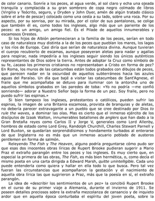 de	color	canario.	Sonríe	a	los	peces,	al	agua	verde,	al	sol	claro	y	echa	una	ojeada
tranquila	 y	 complacida	 a	 su	 gran	 sombrero	 de	 copa	 negro	 colmado	 de	 libros
(Virgilio	y	Teócrito,	seguro,	y	Dryden	y	John	Dyer,	amén	de	algún	tratado	clásico
sobre	el	arte	de	pescar)	colocado	como	una	cesta	a	su	lado,	sobre	una	roca.	Por	su
aspecto,	por	su	sonrisa,	por	su	mirada,	por	el	color	de	sus	pantalones,	se	colige
que	 también	 él	 es,	 como	 todos	 los	 ingleses,	 algo	 más	 que	 un	 pariente	 de	 los
peces:	 es	 un	 amigo,	 un	 amigo	 fiel.	 Es	 el	 Pilade	 de	 aquellos	 innumerables	 y
escamosos	Orestes.
Si	los	hijos	de	Albión	pertenecieran	a	la	familia	de	los	peces,	serían	en	todo
caso	de	naturaleza	muy	distinta	a	la	de	los	peces	que	pueblan	los	mares,	los	lagos
y	los	ríos	de	Europa.	Casi	diría	que	serían	de	naturaleza	divina.	Aunque	tuvieran
el	cuerpo	recubierto	de	escamas,	aunque	poseyeran	aletas	para	nadar	y	agallas
para	 respirar,	 nada	 impediría	 a	 los	 ingleses	 seguir	 siendo	 los	 únicos	 auténticos
representantes	de	Dios	sobre	la	tierra.	Antes	de	adoptar	la	Cruz	como	símbolo	de
su	fe,	¿acaso	los	primeros	cristianos	no	representaban	a	Cristo	en	forma	de	pez?
En	Roma,	los	muros	de	las	catacumbas	están	todos	grabados	con	dibujos	de	peces,
que	 parecen	 nadar	 en	 la	 oscuridad	 de	 aquellos	 subterráneos	 hacia	 las	 azules
aguas	 del	 Paraíso.	 Un	 día	 que	 bajé	 a	 visitar	 las	 catacumbas	 de	 Sant'Agnese,	 el
fraile	 que	 me	 acompañaba	 se	 detuvo	 para	 iluminar	 con	 la	 antorcha	 uno	 de
aquellos	 símbolos	 grabados	 en	 las	 paredes	 de	 toba:	 «Yo	 no	 podría	 —me	 confió
sonriendo—	adorar	a	Nuestro	Señor	bajo	la	forma	de	un	pez.	Soy	fraile,	pero	no
puedo	sufrir	las	espinas.»
Si	 bien	 tampoco	 los	 ingleses,	 protestantes	 o	 católicos,	 pueden	 sufrir	 las
espinas,	la	imagen	de	una	Britania	escamosa,	provista	de	branquias	y	de	aletas,
no	debería	parecer	extravagante	a	un	pueblo	que	se	cree	destinado	por	Dios	to
rule	the	waves,	a	dominar	las	olas.	Mas	es	cierto	que	el	inmenso	ejército	de	los
discípulos	de	Izaak	Walton,	innumerables	batallones	de	anglers	que	han	dado	a	la
Gran	 Bretaña	 reyes	 como	 Carlos	 II	 y	 Jorge	 V,	 generales	 como	 Lord	 Allenby,
hombres	de	estado	como	Lord	Grey,	Randolph	Churchill,	Charles	Stewart	Parnell	y
Lord	Buxton,	se	quedarían	sorprendidísimos	y	hondamente	turbados	al	enterarse
de	 que	 Inglaterra	 no	 es	 más	 que	 un	 inmenso	 acuario	 poblado	 de	 austeros
gentlemen	en	forma	de	salmón.
Releyendo	The	Fish	y	The	Heaven,	alguno	podría	preguntarse	cómo	pudo	ser
que	esas	dos	inocentes	obras	líricas	de	Rupert	Brooke	pudieran	sugerir	a	Mario
Praz	 el	 extraño	 parangón	 entre	 los	 peces	 y	 los	 ingleses.	 Es	 muy	 cierto	 que,	 en
especial	la	primera	de	las	obras,	The	Fish,	es	más	bien	hermética,	o,	como	decía	el
mismo	poeta	en	una	carta	dirigida	a	Edward	Marsh,	quitte	unintelligible.	Cada	uno
puede	 entenderla	 como	 quiera	 y	 hallar	 en	 ella	 todo	 lo	 que	 busca.	 Pero	 tal	 vez
fueran	 las	 circunstancias	 que	 acompañaron	 la	 gestación	 y	 el	 nacimiento	 de
aquella	obra	lírica	las	que	sugirieron	a	Praz,	más	que	la	poesía	en	sí,	el	extraño
parangón.
La	idea	de	«describir	los	sentimientos	de	un	pez»	la	concibió	Rupert	Brooke
en	 el	 curso	 de	 su	 primer	 viaje	 a	 Alemania,	 durante	 el	 invierno	 de	 1911.	 Se
poseen	detalles	preciosos	sobre	la	extraña	mezcolanza	de	cansancio	y	de	inquieto
ardor	 que	 en	 aquella	 época	 conturbaba	 el	 espíritu	 del	 joven	 poeta,	 sobre	 la
 
