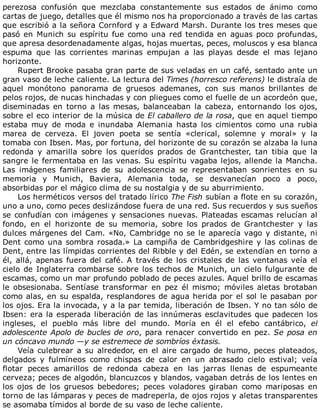 perezosa	 confusión	 que	 mezclaba	 constantemente	 sus	 estados	 de	 ánimo	 como
cartas	de	juego,	detalles	que	él	mismo	nos	ha	proporcionado	a	través	de	las	cartas
que	escribió	a	la	señora	Cornford	y	a	Edward	Marsh.	Durante	los	tres	meses	que
pasó	en	Munich	su	espíritu	fue	como	una	red	tendida	en	aguas	poco	profundas,
que	apresa	desordenadamente	algas,	hojas	muertas,	peces,	moluscos	y	esa	blanca
espuma	 que	 las	 corrientes	 marinas	 empujan	 a	 las	 playas	 desde	 el	 mas	 lejano
horizonte.
Rupert	Brooke	pasaba	gran	parte	de	sus	veladas	en	un	café,	sentado	ante	un
gran	vaso	de	leche	caliente.	La	lectura	del	Times	(horresco	referens)	le	distraía	de
aquel	 monótono	 panorama	 de	 gruesos	 ademanes,	 con	 sus	 manos	 brillantes	 de
pelos	rojos,	de	nucas	hinchadas	y	con	pliegues	como	el	fuelle	de	un	acordeón	que,
diseminadas	 en	 torno	 a	 las	 mesas,	 balanceaban	 la	 cabeza,	 entornando	 los	 ojos,
sobre	el	eco	interior	de	la	música	de	El	caballero	de	la	rosa,	que	en	aquel	tiempo
estaba	 muy	 de	 moda	 e	 inundaba	 Alemania	 hasta	 los	 cimientos	 como	 una	 rubia
marea	 de	 cerveza.	 El	 joven	 poeta	 se	 sentía	 «clerical,	 solemne	 y	 moral»	 y	 la
tomaba	con	Ibsen.	Mas,	por	fortuna,	del	horizonte	de	su	corazón	se	alzaba	la	luna
redonda	 y	 amarilla	 sobre	 los	 queridos	 prados	 de	 Grantchester,	 tan	 tibia	 que	 la
sangre	le	fermentaba	en	las	venas.	Su	espíritu	vagaba	lejos,	allende	la	Mancha.
Las	 imágenes	 familiares	 de	 su	 adolescencia	 se	 representaban	 sonrientes	 en	 su
memoria	 y	 Munich,	 Baviera,	 Alemania	 toda,	 se	 desvanecían	 poco	 a	 poco,
absorbidas	por	el	mágico	clima	de	su	nostalgia	y	de	su	aburrimiento.
Los	herméticos	versos	del	tratado	lírico	The	Fish	subían	a	flote	en	su	corazón,
uno	a	uno,	como	peces	deslizándose	fuera	de	una	red.	Sus	recuerdos	y	sus	sueños
se	confudían	con	imágenes	y	sensaciones	nuevas.	Plateadas	escamas	relucían	al
fondo,	 en	 el	 horizonte	 de	 su	 memoria,	 sobre	 los	 prados	 de	 Grantchester	 y	 las
dulces	márgenes	del	Cam.	«No,	Cambridge	no	se	le	aparecía	vago	y	distante,	ni
Dent	como	una	sombra	rosada.»	La	campiña	de	Cambridgeshire	y	las	colinas	de
Dent,	entre	las	límpidas	corrientes	del	Ribble	y	del	Edén,	se	extendían	en	torno	a
él,	allá,	apenas	fuera	del	café.	A	través	de	los	cristales	de	las	ventanas	veía	el
cielo	de	Inglaterra	combarse	sobre	los	techos	de	Munich,	un	cielo	fulgurante	de
escamas,	como	un	mar	profundo	poblado	de	peces	azules.	Aquel	brillo	de	escamas
le	 obsesionaba.	 Sentíase	 transformar	 en	 pez	 él	 mismo;	 móviles	 aletas	 brotaban
como	alas,	en	su	espalda,	resplandores	de	agua	herida	por	el	sol	le	pasaban	por
los	ojos.	Era	la	invocada,	y	a	la	par	temida,	liberación	de	Ibsen.	Y	no	tan	sólo	de
Ibsen:	era	la	esperada	liberación	de	las	innúmeras	esclavitudes	que	padecen	los
ingleses,	 el	 pueblo	 más	 libre	 del	 mundo.	 Moría	 en	 él	 el	 efebo	 cantábrico,	 el
adolescente	Apolo	de	bucles	de	oro,	para	renacer	convertido	en	pez.	Se	posa	en
un	cóncavo	mundo	—y	se	estremece	de	sombríos	éxtasis.
Veía	culebrear	a	su	alrededor,	en	el	aire	cargado	de	humo,	peces	plateados,
delgados	 y	 fulmíneos	 como	 chispas	 de	 calor	 en	 un	 abrasado	 cielo	 estival;	 veía
flotar	 peces	 amarillos	 de	 redonda	 cabeza	 en	 las	 jarras	 llenas	 de	 espumeante
cerveza;	peces	de	algodón,	blancuzcos	y	blandos,	vagaban	detrás	de	los	lentes	en
los	 ojos	 de	 los	 gruesos	 bebedores;	 peces	 voladores	 giraban	 como	 mariposas	 en
torno	de	las	lámparas	y	peces	de	madreperla,	de	ojos	rojos	y	aletas	transparentes
se	asomaba	tímidos	al	borde	de	su	vaso	de	leche	caliente.
 