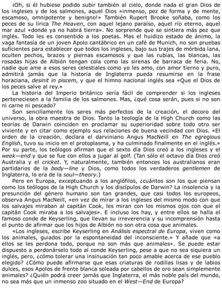 ¡Oh,	si	él	hubiese	podido	subir	también	al	cielo,	donde	nada	el	gran	Dios	de
los	ingleses	y	de	los	salmones,	aquel	Dios	«inmenso,	pez	de	forma	y	de	mente,
escamoso,	 omnipotente	 y	 benigno!»	 También	 Rupert	 Brooke	 soñaba,	 como	 los
peces	de	su	lírica	The	Heaven,	con	aquel	lejano	paraíso,	aquel	río	eterno,	aquel
mar	azul	«donde	ya	no	habrá	tierra».	No	sorprende	que	se	sintiera	más	pez	que
inglés.	 Todo	 les	 es	 consentido	 a	 los	 poetas.	 Mas	 el	 huidizo	 estado	 de	 ánimo,	 la
vaga	fantasía	de	un	joven	Apolo	cantábrico	en	un	café	de	Munich,	no	son	pruebas
suficientes	para	establecer	que	todos	los	ingleses,	bajo	sus	trajes	de	mórbida	lana,
oculten	 pechos,	 brazos	 y	 piernas	 escamosos	 y	 que	 las	 rubias,	 las	 blancas,	 las
rosadas	 hijas	 de	 Albión	 tengan	 cola	 como	 las	 sirenas	 de	 barraca	 de	 feria.	 No,
nadie	que	ame	a	esos	seres	celestiales	como	yo	les	amo,	con	amor	tierno	y	puro,
admitirá	 jamás	 que	 la	 historia	 de	 Inglaterra	 pueda	 resumirse	 en	 la	 frase
horaciana,	desinit	in	piscem,	y	que	el	himno	nacional	inglés	sea	«Que	el	Dios	de
los	peces	salve	al	rey.»
La	 historia	 del	 Imperio	 británico	 sería	 fácil	 de	 comprender	 si	 los	 ingleses
perteneciesen	a	la	familia	de	los	salmones.	Mas,	¿qué	cosa	serán,	pues	si	no	son
ni	carne	ni	pescado?
Son	 sencillamente	 los	 seres	 más	 perfectos	 de	 la	 creación,	 el	 decoro	 del
universo,	la	obra	maestra	de	Dios.	Tanto	la	teología	de	la	High	Church	como	las
teorías	 de	 Darwin	 coinciden	 en	 proclamar	 su	 superioridad	 sobre	 todo	 otro	 ser
viviente	y	en	citar	como	ejemplo	sus	relaciones	de	buena	vecindad	con	Dios.	«El
orden	 de	 la	 creación,	 declara	 el	 darviniano	 Angus	 MacNeill	 en	 The	 egregious
English,	tuvo	su	inicio	en	el	protoplasma,	y	ha	culminado	finalmente	en	el	inglés.»
Por	su	parte,	los	teólogos	afirman	que	el	sexto	día	Dios	creó	a	los	ingleses	y	el
week—end	y	que	se	fue	con	ellos	a	jugar	al	golf.	(Tan	sólo	el	octavo	día	Dios	creó
Australia	 y	 el	 cricket.	 Y,	 naturalmente,	 también	 entonces	 los	 australianos	 eran
partidarios	 de	 la	 body—line	 y	 Dios,	 como	 todos	 los	 verdaderos	 gentlemen	 de
Inglaterra,	lo	era	de	la	soul—theory.)
Pero	en	Europa,	exceptuando	a	los	anglófilos,	¿cuántos	son	los	que	piensan
como	los	teólogos	de	la	High	Church	y	los	discípulos	de	Darwin?	La	insolencia	y	la
presunción	 del	 género	 humano	 son	 tan	 grandes,	 que	 casi	 todos	 los	 europeos,
observa	Angus	MacNeill,	«en	vez	de	mirar	a	los	ingleses	del	mismo	modo	con	que
los	salvajes	miraban	al	capitán	Cook,	les	miran	con	los	mismos	ojos	con	que	el
capitán	Cook	miraba	a	los	salvajes».	E	incluso	los	hay,	y	entre	ellos	se	halla	el
famoso	conde	de	Keyserling,	que	llevan	su	irreverencia	y	su	incomprensión	hasta
el	punto	de	afirmar	que	los	hijos	de	Albión	no	son	otra	cosa	que	animales.
«Los	ingleses,	escribe	Keyserling	en	Análisis	espectral	de	Europa,	viven	como
los	 animales,	 guiados	 por	 la	 espontaneidad	 del	 inconsciente.»	 Y	 añade	 que	 «a
ellos	 se	 les	 perdona	 todo,	 porque	 no	 son	 más	 que	 animales».	 Se	 puede	 estar
dispuesto	a	perdonárselo	todo	al	conde	Keyserling,	pese	a	que	no	sea	siquiera	un
inglés,	pero,	¿cómo	tolerar	una	insinuación	tan	poco	amable	acerca	de	ese	pueblo
elegido?	 ¿Cómo	 puede	 afirmarse	 que	 esas	 criaturas	 de	 rodillas	 lisas	 y	 de	 labios
dulces,	esos	Apolos	de	frente	blanca	soleada	por	cabellos	de	oro	sean	simplemente
animales?	¿Quién	podrá	creer	jamás	que	Inglaterra,	el	más	noble	país	del	mundo,
no	sea	más	que	un	inmenso	zoo	situado	en	el	West—End	de	Europa?
 