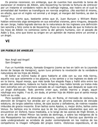 Es	preciso	reconocer,	sin	embargo,	que	de	cuantos	han	asumido	la	tarea	de
esclarecer	el	misterio	de	Albión,	sólo	Keyserling	ha	tenido	la	fortuna	de	entrever
por	un	instante	el	verdadero	rostro	de	la	esfinge	inglesa,	ese	rostro	en	el	cual	la
animalidad	del	hombre	se	transfigura	en	ronrisa	angélica.	¿No	escribió	él	mismo,
en	efecto,	que	en	el	inglés	«el	animal	y	el	ángel,	al	margen	del	hombre,	se	dan	la
mano»?
Es	 muy	 cierto	 que,	 bastante	 antes	 que	 él,	 Juan	 Bunyan	 y	 William	 Blake
habían	entrevisto	algo	semejante	en	sus	extrañas	visiones,	pero	ninguno,	después
de	san	Jorge,	había	logrado	darnos	de	la	naturaleza	de	los	ingleses	una	definición
tan	sencilla	y	feliz	como	la	de	Keyserling.	Pues	no	cabe	duda	de	que	la	historia	de
los	 hijos	 de	 Albión	 no	 comienza	 como	 la	 del	 género	 humano,	 con	 el	 pecado	 de
Adán	y	Eva,	sino	que	tiene	su	origen	en	un	apretón	de	manos	entre	un	animal	y
un	ángel.
	
VI
	
UN	PUEBLO	DE	ANGELES
	
Non	Angli	sed	Angelí
San	Gregorio
	
Fue	un	humilde	monje,	llamado	Gregorio	(como	se	lee	en	latín	en	la	Leyenda
áurea	de	Jacopo	da	Varagine),	quien	tuvo	primero	la	revelación	de	la	verdadera
naturaleza	de	los	hijos	de	Albión.
El	 Señor	 se	 inclinó	 hasta	 él	 para	 hablarle	 al	 oído	 con	 su	 voz	 más	 tierna,
aquella	voz	que	solamente	a	los	pájaros,	a	los	santos	y	a	los	ingleses	es	dado	oír
en	la	tierra.	Aquel	monje,	que	más	tarde	fue	elegido	Papa	y	halló	sitio	entre	los
santos	del	calendario,	todavía	no	hacía	milagros,	mas	había	tenido	ya	tratos	más
bien	extraños	con	un	marinero	salvado	de	un	naufragio,	que	después	se	supo	era
un	 ángel	 disfrazado.	 Todo	 permite	 creer	 que,	 siendo	 marino	 y	 ángel,	 aquel
náufrago	era	inglés.	Y	es	él,	sin	duda,	el	primer	hijo	de	Albién	que	el	santo	monje
halló	en	su	vida.
Pero	sucedió	que,	al	atravesar	un	día,	en	Roma,	el	mercado	de	esclavos,	la
atención	 de	 Gregorio	 fue	 atraída	 por	 un	 grupo	 de	 jóvenes	 esclavos	 de	 elevada
estatura,	de	largos	cabellos	rubios,	de	ojos	azules	y	soñadores,	de	rostros	rosados
imbuidos	de	gracia	inocente.	Eran	bellos	como	Apolos,	o,	mejor	dicho,	bellos	como
Venus.	 Su	 belleza	 era	 la	 misma	 que	 la	 de	 los	 jóvenes	 estudiantes	 que	 aún	 se
encuentran	en	Oxford,	hacia	mediodía,	a	lo	largo	de	las	aceras	de	High	Street,	o
en	el	atrio	del	«Hotel	Mitra»	las	tardes	de	domingo,	o	sobre	las	márgenes	de	la
isla	 Mesopotamia	 las	 mañanas	 de	 primavera,	 cuando	 el	 Narciso	 que	 dormita	 en
cada	 undergraduate	 se	 arrebola	 de	 pudor	 contemplando	 en	 los	 rostros	 de	 los
compañeros	 la	 imagen	 reflejada	 del	 propio	 rostro.	 ¡Doloroso	 espectáculo,	 el	 de
 