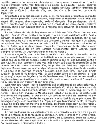 aquellos	 jóvenes	 encadenados,	 ofrecidos	 en	 venta,	 como	 perros	 de	 raza,	 a	 los
nobles	romanos!	Tanto	más	doloroso	si	se	piensa	que	aquellos	jóvenes	esclavos
eran	 ingleses.	 ¡He	 aquí	 a	 qué	 miserable	 estado	 conducía	 también	 entonces	 la
noción	 de	 la	 Oxford	 Union	 for	 King	 and	 Country	 a	 la	 juventud	 dorada	 de
Inglaterra!
Encantado	por	su	belleza	casi	divina,	el	monje	Gregorio	preguntó	al	mercader
de	 qué	 nación	 procedía.	 «Son	 anglos»,	 respondió	 el	 mercader.	 «Non	 Angli	 sed
Angelí!	 ¡No	 anglos,	 sino	 ángeles!»,	 exclamó	 Gregorio.	 Tiempo	 después,	 siendo
Papa	y	acordándose	de	la	belleza	más	que	humana	de	aquellos	jóvenes	esclavos
ingleses,	envió	a	san	Agustín	allende	la	Mancha	para	convertir	los	ángeles	a	la	fe
cristiana.
La	verdadera	historia	de	Inglaterra	no	se	inicia	con	Julio	César,	sino	con	san
Agustín.	 Cuando	 César	 arribó	 a	 la	 amplia	 curva	 arenosa	 existente	 entre	 Deal	 y
Sanwich,	la	Gran	Bretaña	estaba	poblada	todavía	por	seres	humanos,	por	lo	cual
los	legionarios	de	Roma	no	tuvieron	que	combatir	y	vencer	más	que	a	un	ejército
de	hombres.	Los	únicos	que	osaron	resistir	a	Julio	César	fueron	los	habitantes	del
País	 de	 Gales,	 que	 se	 defendieron	 contra	 los	 romanos	 con	 tanta	 astucia	 como
valor,	 capitaneados	 por	 un	 jefe	 llamado	 naturalmente,	 Lloyd	 George.	 (Pues
siempre	ha	habido	un	Lloyd	George	en	el	País	de	Gales.)
Pero	 san	 Agustín,	 que	 desembarcó	 en	 Kent	 después	 de	 la	 invasión	 de	 los
anglos,	cuando	Inglaterra	estaba	ya	habitada	por	seres	sobrehumanos,	tuvo	que
luchar	con	un	pueblo	de	ángeles.	Extraña	misión	la	que	el	Papa	Gregorio	confió	a
san	Agustín	y	que	demuestra	una	vez	más	sobre	qué	absurda	pretensión	se	ha
basado	 siempre,	 hasta	 nuestros	 días,	 la	 política	 del	 Vaticano	 respecto	 a	 los
ingleses.	¿Puede	acaso	concebirse	algo	más	absurdo	que	la	pretensión	de	enseñar
a	 los	 ángeles	 la	 doctrina	 cristiana?	 Algunos	 siglos	 más	 tarde,	 por	 una	 simple
cuestión	 de	 familia	 de	 Enrique	 VIII,	 la	 cosa	 acabó	 como	 era	 de	 prever:	 el	 Papa
excomulgó	a	aquellos	ángeles	y	les	declaró	heréticos.	Y	fueron	entonces	aquellos
ángeles	quienes	pretendieron,	en	nombre	del	puritanismo,	enseñar	el	Evangelio	a
los	sucesores	de	san	Pedro	y	de	san	Gregorio.
Non	Angli	sed	Angeli.	Todo	el	secreto	de	ese	pueblo	reside	en	estas	palabras.	Y
sorprende	que	de	tantos	espíritus	selectos	—desde	Voltaire	a	Andre	Maurois,	de
Chateaubriand	 a	 Paul	 Morand,	 desde	 Enrique	 Heine	 a	 Keyserling,	 de	 Taine	 a
Renier—	 como	 han	 cruzado	 la	 Mancha	 para	 estudiar	 de	 cerca	 a	 los	 misteriosos
habitantes	 de	 Inglaterra,	 ni	 uno	 solo	 haya	 tomado	 en	 serio	 las	 palabras	 de	 san
Gregorio.	Diríase	que	no	tenían	fe	alguna	en	la	autoridad	de	aquel	pío	monje.	Sin
embargo,	Gregorio	no	solamente	fue	Papa,	sino	que	también	fue	santo,	razón	por
la	cual	no	podía	errar	en	materia	de	teología.	Es	preciso	reconocer	que	los	Papas	y
los	santos	han	de	tener	cierta	experiencia	en	materia	de	ángeles,	sus	superiores
directos.
Lo	que	predomina	en	los	sentimientos	de	la	Humanidad	respecto	a	los	ingleses
no	es	la	simpatía,	ni	la	ternura,	ni	la	admiración,	sino	el	orgullo	y	el	amor	propio,
la	repugnancia	a	reconocerles	cualquier	género	de	superioridad	sobre	los	pueblos
del	continente.	«No	son	superiores	a	nadie	—dice	la	gente	de	sentido	común—.
Son	sencillamente	diferentes	a	todos.»
 