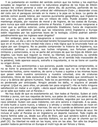 Y	es	justamente	en	nombre	del	sentido	común	que	los	tontos	y	los	espíritus
avisados	 se	 negarían	 a	 reconocer	 la	 naturaleza	 angélica	 de	 los	 hijos	 de	 Albión
aunque	 les	 vieran	 ponerse	 a	 volar	 en	 pleno	 día,	 de	 puntillas,	 partiendo	 de	 las
aceras	de	Old	Bond	Street,	o	del	umbral	del	«Atheneum	Club»,	y	descender	vivos
del	cielo	con	el	paraguas	cerrado	en	la	mano	y	la	pipa	en	la	boca.	La	gente	de
sentido	común	puede	tolerar,	por	razones	puramente	geográficas,	que	Inglaterra
sea	 una	 isla,	 pero	 jamás	 que	 sea	 un	 retazo	 de	 cielo.	 Puede	 aceptar	 que	 se
mantenga	alejada,	por	razones	de	moral	y	de	higiene,	de	las	costas	de	Europa,
pero	nunca	que	esté	demasiado	próxima	al	Paraíso.	Y	podría	incluso	resignarse	a
creer	 que	 su	 política	 exterior,	 como	 pretendía	 Gladstone,	 fuera	 de	 inspiración
divina,	 pero	 no	 admitirán	 jamás	 que	 las	 relaciones	 entre	 Inglaterra	 y	 Europa
estén	 reguladas	 por	 las	 supremas	 leyes	 de	 la	 teología.	 ¿Cómo	 podrían	 admitir
paladinamente	que	los	ingleses	sean	ángeles?
Sin	 embargo,	 pese	 a	 su	 repugnancia	 a	 reconocer	 que	 los	 hijos	 de	 Albión
poseen	alas,	un	día	u	otro	la	Humanidad	tendrá	forzosamente	que	convencerse	de
que	en	el	mundo	no	hay	verdad	más	clara	y	más	lógica	que	la	enunciada	hace	ya
siglos	por	san	Gregorio.	No	es	posible	comprender	la	historia	de	Inglaterra,	sus
vicisitudes	 políticas	 y	 sociales,	 sus	 luchas	 religiosas,	 sus	 fortunas	 políticas
militares	y	comerciales,	si	no	se	parte	del	principio	de	que	los	hijos	de	Albión	son
ángeles.	 Las	 leyes	 que	 regulan	 su	 moral,	 su	 libertad,	 sus	 prejuicios,	 su	 candida
hipocresía,	su	misma	felicidad	(pues	son	felices,	en	el	sentido	más	inaccesible	de
la	palabra),	todo	aparece	oscuro,	extraño	e	inquietante,	si	no	se	tiene	en	cuenta
su	origen	divino.
Nada,	en	sus	sentimientos	y	sus	acciones,	puede	resultarnos	comprensible,	si
no	 se	 tiene	 la	 precaución	 de	 recordar	 a	 cada	 paso	 que	 no	 se	 trata	 de	 seres
terrenales	hechos,	como	nosotros,	de	carne	y	hueso	y	sujetos	a	las	mismas	leyes
que	 pesan	 sobre	 nuestra	 conciencia	 y	 nuestra	 voluntad,	 sino	 de	 criaturas
celestiales,	libres	de	toda	esclavitud	y	de	todas	las	libertades	que	constituyen	la
cruz	y	la	delicia	del	género	humano.	Todo	les	es	permitido	a	los	ingleses,	todo	les
es	 perdonado	 por	 anticipado.	 Ningún	 pecado	 les	 daña,	 ni	 siquiera	 el	 pecado
original.	(¿Qué	es,	para	ellos,	un	pecado	tan	poco	original?)	«No	se	halla	ninguna
satisfacción	en	matar	a	un	inglés	—decía	aquel	soldado	del	duque	de	Alba—,	pues
ya	se	sabe	que	todos	van	al	Paraíso.»
No	hay	duda	de	que	es	exactamente	así.	Van	todos	al	Paraíso.	Suben	al	cielo
tímidos	y	puros,	con	sus	raquetas	de	tenis,	sus	palas	de	cricket,	sus	palos	de	golf,
sus	pipas	y	sus	paraguas	cuidadosamente	enrollados,	seguidos	por	sus	perros	de
raza	celestial.	Suben	con	paso	indolente,	con	aire	sereno	e	inspirado.	A	su	paso,
el	cielo	huele	a	cuero	nuevo,	a	tabaco	y	a	whisky	y	verdes	nubéculas	se	rizan	en
torno	a	sus	piernas	como	algas	marinas.	De	vez	en	cuando	se	detienen	para	mirar
hacia	abajo	y	abren	sobre	la	tierra	y	sobre	la	Humanidad	ojos	llenos	de	azur.	He
incluso	 el	 subir	 al	 Paraíso	 es	 en	 Inglaterra	 un	 deporte	 nacional.	 Todo	 inglés	 de
buena	familia	sabe	ya,	desde	sus	años	de	Eton,	por	qué	sendero	subirá	al	cielo.
L'Anglais,	comme	homme	libre,	escribía	Voltaire,	va	au	del	par	le	chemin	qui	lui
plaît	[5].	Su	libertad	no	está	en	las	leyes,	sino	en	las	alas.	Tan	sólo	los	ángeles
pueden	todavía	permitirse	en	Europa	el	inútil	lujo	de	ser	felices	y	libres.
 